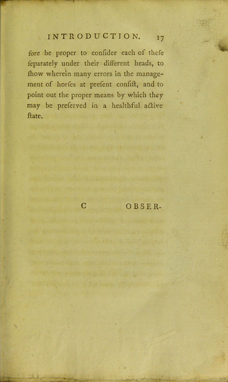 *7 fore be proper to confider each of thefe feparately under their different heads, to fhow wherein many errors in the manage- ment of horfes at prefent confift, and to point out the proper means by which they may be preferved in a healthful adtive Rate. C OBSER-