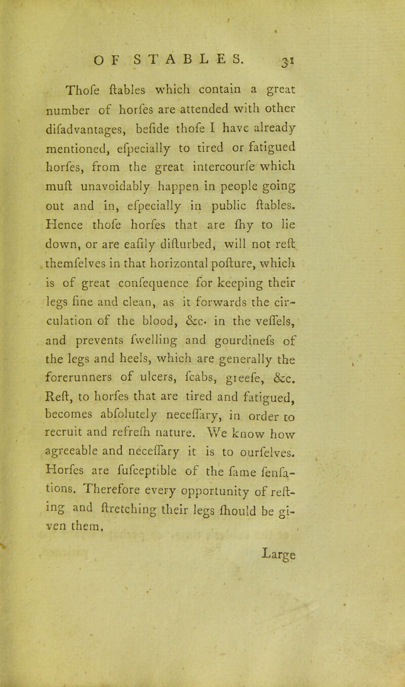 f OF STABLES. 31 Thole ftables which contain a great number of horfes are attended with other diladvantages, befide thofe I have already mentioned, efpeciaUy to tired or fatigued horfes, from the great intercourfe which muft unavoidably happen in people going out and in, efpecially in public ftables. Hence thofe horfes that are fhy to lie down, or are eafily difturbed, will not reft themfelves in that horizontal pofture, which is of great confequence for keeping their legs fine and clean, as it forwards the cir- culation of the blood, &c* in the veflels, and prevents fwelling and gourdinefs of the legs and heels, which are generally the forerunners of ulcers, fcabs, gieefe, &c. Reft, to horfes that are tired and fatigued, becomes abfolutely neceflary, in order to recruit and refrefh nature. We know how agreeable and neceftary it is to ourfelves. Horfes are fufceptible of the fame fenfa- tions. Therefore every opportunity of reft- ing and ftretching their legs fhould be gi- ven them. v Large