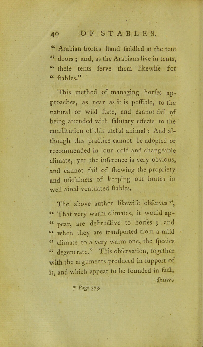 “ Arabian horfes ftand faddled at the tent 44 doors ; and, as the Arabians live in tents, 44 thefe tents ferve them, likewife for “ {tables.” \ This method of managing horfes ap- proaches, as near as it is poffible, to the natural or wild ftate, and dannot fail of • being attended with falutary effects to the conftitution of this ufeful animal : And al- though this practice cannot be adopted or recommended in our cold and changeable climate, yet the inference is very obvious, and cannot fail of (hewing the propriety and ufefulnefs of keeping our horfes in well aired ventilated (tables. The above author likewife obferves *, 41 That very warm climates, it would ap- “ pear, are deftrudive to horfes ; and “ when they are tranfported from a mild * “ climate to a very warm one, the fpecies “ degenerate.” This obfervation, together with the arguments produced in fupport of it, and which appear to be founded in fad, (hows * Page 373.