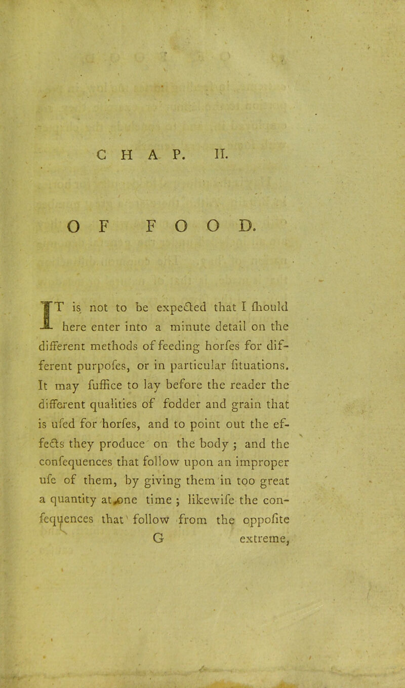 CHAP. II. O F FOOD. IT is not to be expected that I fhould here enter into a minute detail on the different methods of feeding horfes for dif- ferent purpofes, or in particular fituations. It may fuffice to lay before the reader the different qualities of fodder and grain that is ufed for horfes, and to point out the ef- fects they produce on the body ; and the confequences that follow upon an improper ufe of them, by giving them in too great a quantity at^one time; likewife the con- feqijiences that' follow from the oppofite G extreme.