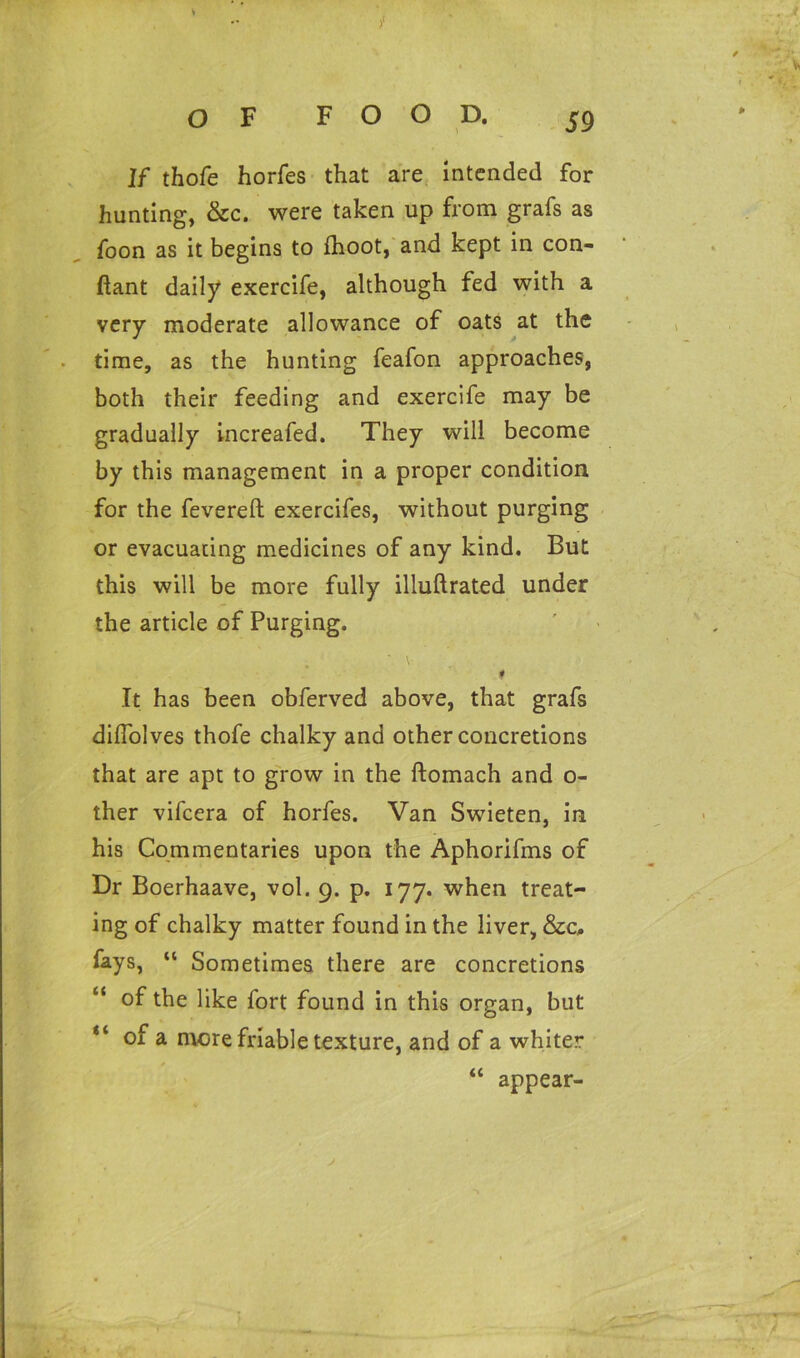 s OF FOOD. 59 If thofe horfes that are intended for hunting, &c. were taken up from grafs as foon as it begins to ihoot, and kept in con- ftant daily exercife, although fed with a very moderate allowance of oats at the time, as the hunting feafon approaches, both their feeding and exercife may be gradually increafed. They will become by this management in a proper condition for the fevered exercifes, without purging or evacuating medicines of any kind. But this will be more fully illudrated under the article of Purging. I It has been obferved above, that grafs didolves thofe chalky and other concretions that are apt to grow in the domach and o- ther vifcera of horfes. Van Swieten, in his Commentaries upon the Aphorifms of Dr Boerhaave, vol. 9. p. 177. when treat- ing of chalky matter found in the liver, &c, fays, “ Sometimes there are concretions “ of the like fort found in this organ, but “ of a more friable texture, and of a whiter “ appear-