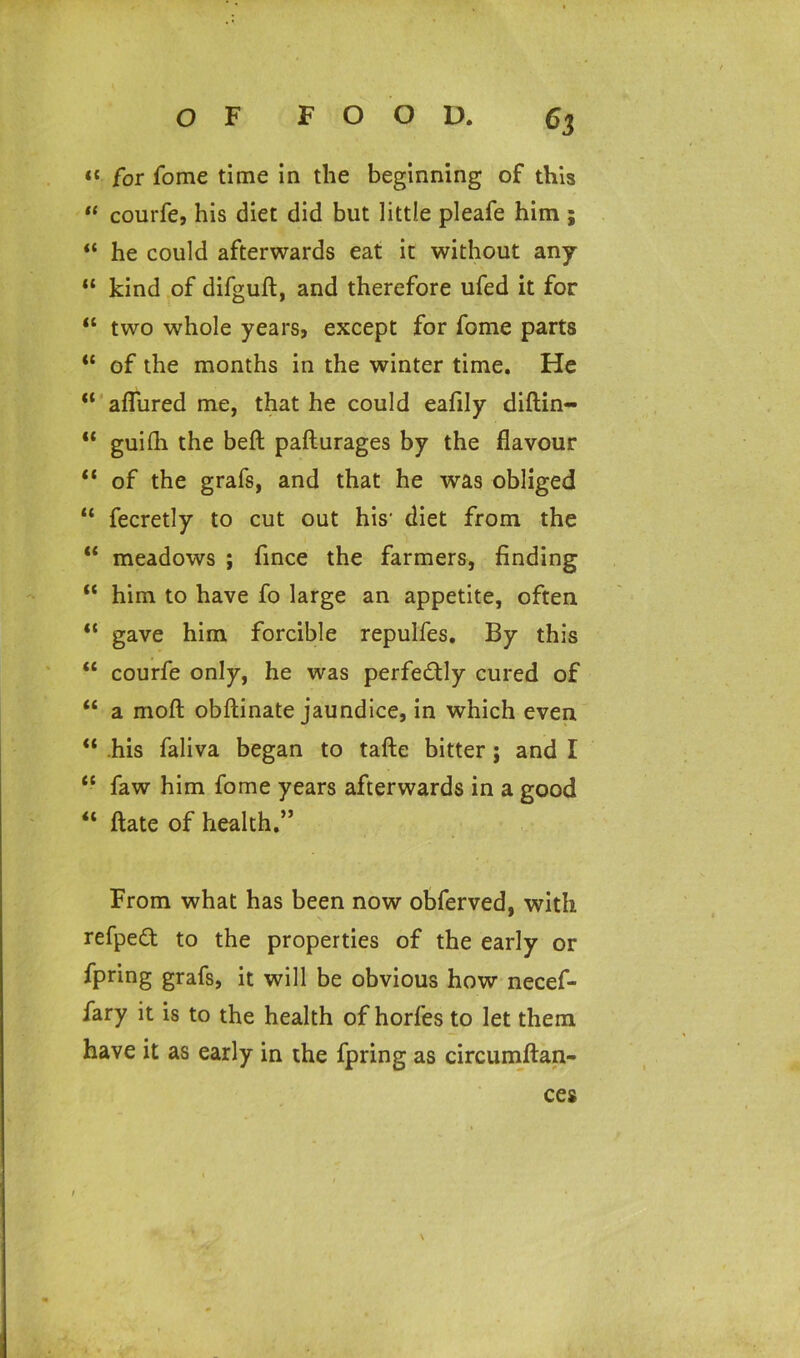 « for fome time in the beginning of this “ courfe, his diet did but little pleafe him ; “ he could afterwards eat it without any “ kind of difguft, and therefore ufed it for “ two whole years, except for fome parts <c of the months in the winter time. He “ allured me, that he could eafily diftin- “ guifli the beft pafturages by the flavour “ of the grafs, and that he was obliged “ fecretly to cut out his- diet from the “ meadows ; fince the farmers, finding “ him to have fo large an appetite, often “ gave him forcible repulfes. By this “ courfe only, he was perfectly cured of “ a moft obftinate jaundice, in which even ** his faliva began to tafte bitter j and I “ faw him fome years afterwards in a good “ ftate of health.” From what has been now obferved, with refpedt to the properties of the early or fpring grafs, it will be obvious how necef- fary it is to the health of horfes to let them have it as early in the fpring as circumftan- ces