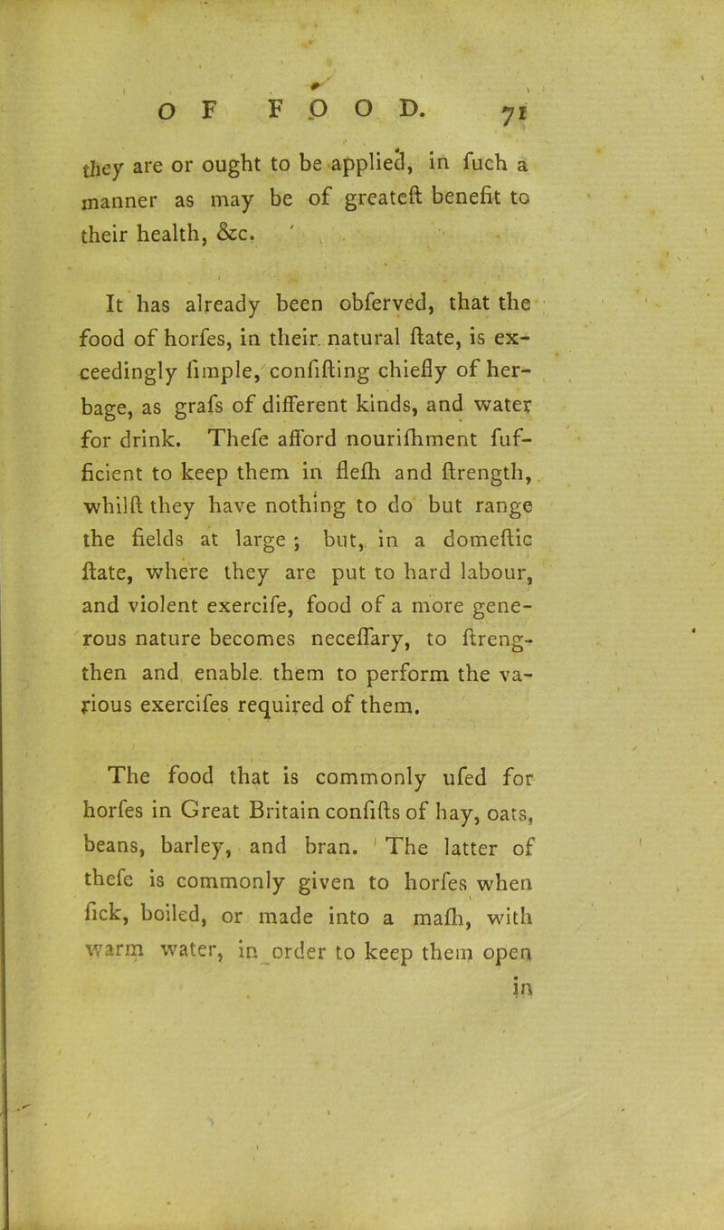 they are or ought to be applied, in fuch a manner as may be of greateft benefit to their health, &c. It has already been obferved, that the food of horfes, in their, natural ftate, is ex- ceedingly fimple, confiding chiefly of her- bage, as grafs of different kinds, and water for drink. Thefe afford nourifhment fuf- ficient to keep them in flefh and ftrength, whilft they have nothing to do but range the fields at large ; but, in a domeftic ftate, where they are put to hard labour, and violent exercife, food of a more gene- rous nature becomes neceffary, to ftreng- then and enable, them to perform the va- rious exercifes required of them. The food that is commonly ufed for horfes in Great Britain confifts of hay, oats, beans, barley, and bran. 1 The latter of thefe is commonly given to horfes when \ fick, boiled, or made into a mafh, with warm water, in order to keep them open in