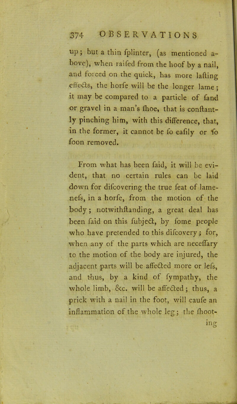 up; but a thin fplinter, (as mentioned a- bovc), when railed from the hoof by a nail, and forced on the quick, has more lafting effe&s, the horfe will be the longer lame ; it may be compared to a particle of fand or gravel in a man’s fhoe, that is conftant- ly pinching him, with this difference, that, in the former, it cannot be fo eafily or fo foon removed. From what has been faid, it will be evi- dent, that no certain rules can be laid down for difeovering the true feat of lame- nefs, in a horfe, from the motion of the body; notwithftanding, a great deal has been faid on this fubjed, by fome people who have pretended to this difeovery ; for, when any of the parts which are neceflary to the motion of the body are injured, the adjacent parts will be affeded more or lefs, and thus, by a kind of fympathy, the whole limb, &c. will be affeded; thus, a prick with a nail in the foot, will caufe an inflammation of the whole leg; the fhoot- ing