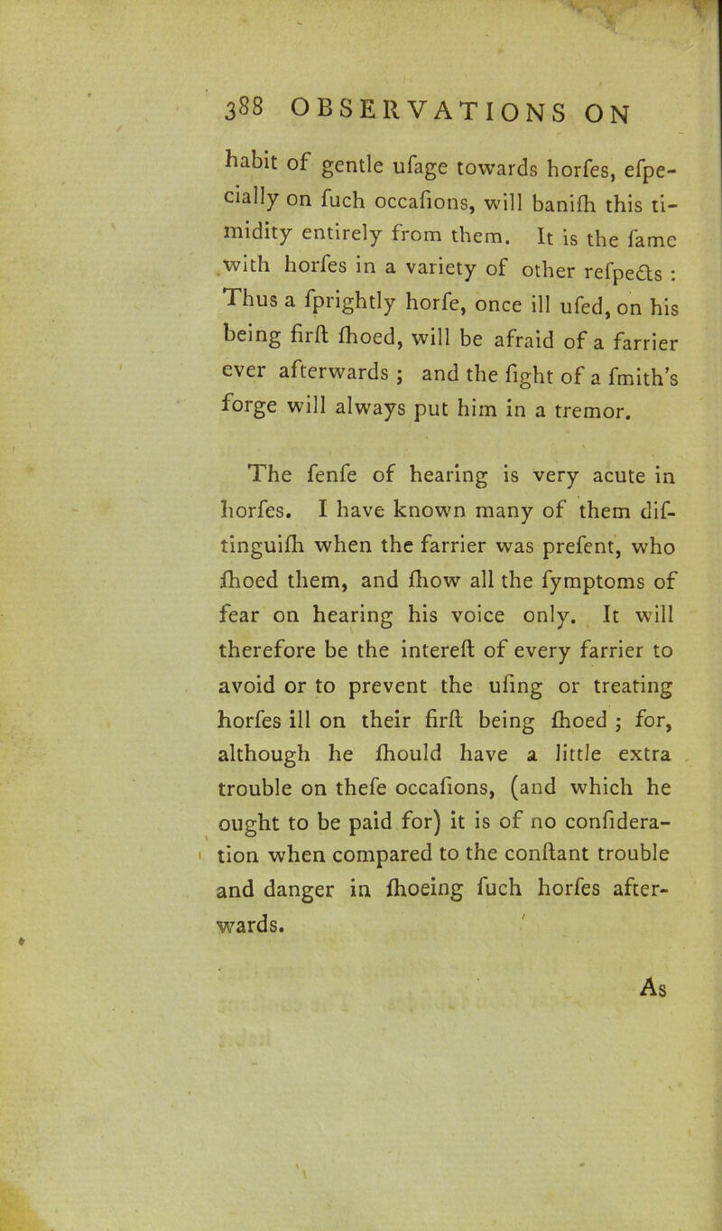 habit of gentle ufage towards horfes, efpe- cially on fuch occafions, will banifh this ti- midity entirely from them. It is the fame with horfes in a variety of other refpedts : Thus a Uprightly horfe, once ill ufed, on his being firft fhoed, will be afraid of a farrier ever afterwards ; and the fight of a fmith’s forge will always put him in a tremor. The fenfe of hearing is very acute in horfes. I have known many of them dif- tinguifh when the farrier was prefent, who fhoed them, and fhow all the fymptoms of fear on hearing his voice only. It will therefore be the intereft of every farrier to avoid or to prevent the ufing or treating horfes ill on their firft being fhoed ; for, although he fhould have a little extra trouble on thefe occafions, (and which he ought to be paid for) it is of no confidera- tion when compared to the conftant trouble and danger in fhoeing fuch horfes after- wards. As