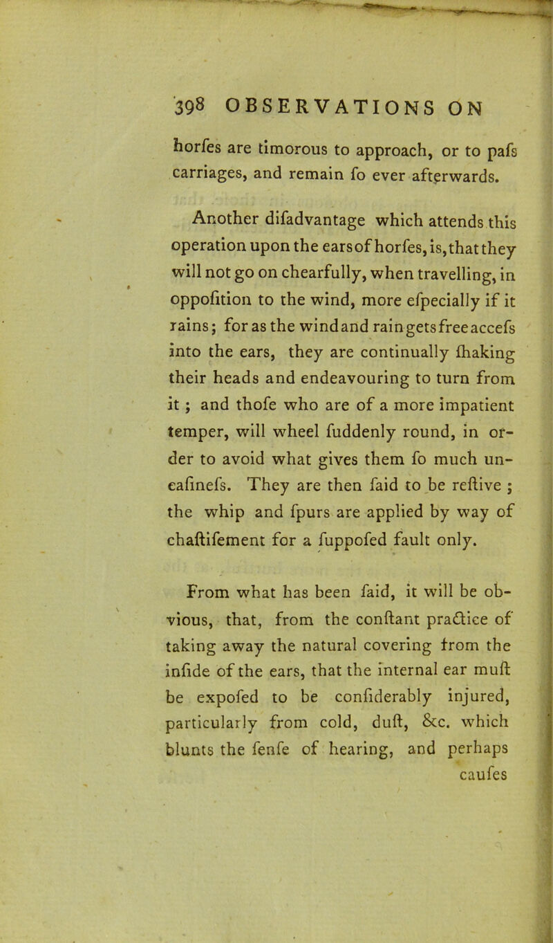 Jiorfes are timorous to approach, or to pafs carriages, and remain fo ever afterwards. Another difadvantage which attends this operation upon the earsof horfes, is,that they will not go on chearfully, when travelling, in oppofition to the wind, more efpecially if it rains; for as the windand raingetsfreeaccefs into the ears, they are continually fhaking their heads and endeavouring to turn from it; and thofe who are of a more impatient temper, will wheel fuddenly round, in or- der to avoid what gives them fo much un- eafinefs. They are then faid to be reftive ; the whip and fpurs are applied by way of chaftifement for a fuppofed fault only. From what has been faid, it will be ob- vious, that, from the conftant practice of taking away the natural covering from the infide of the ears, that the internal ear muft be expofed to be confiderably injured, particularly from cold, duft, &c. which blunts the fenfe of hearing, and perhaps caufes