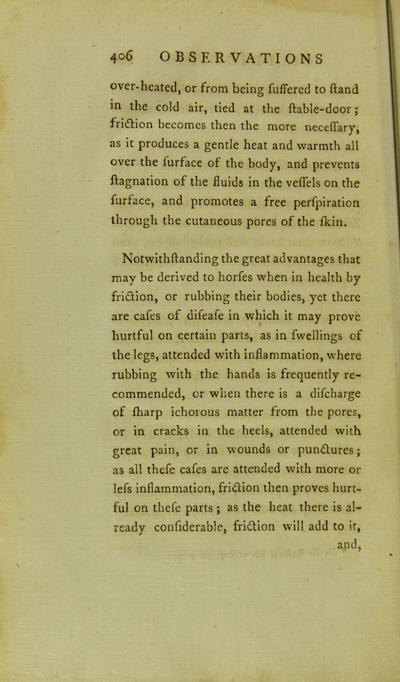 over-heated, or from being fuffered to (land in the cold air, tied at the ftable-door; friction becomes then the more neceflary, as it produces a gentle heat and warmth all over the lurface of the body, and prevents ftagnation of the fluids in the veflels on the furface, and promotes a free perfpiration through the cutaneous pores of the fkin. Notwithftanding the great advantages that may be derived to horfes when in health by fridion, or rubbing their bodies, yet there are cafes of difeafe in which it may prove hurtful on certain parts, as in fwellings of the legs, attended with inflammation, where rubbing with the hands is frequently re- commended, or when there is a difcharge of fharp ichorous matter from the pores, or in cracks in the heels, attended with great pain, or in wounds or pundures; as all thefe cafes are attended with more or lefs inflammation, fridion then proves hurt- ful on thefe parts ; as the heat there is al- ready confiderable, fridion will add to it, and,