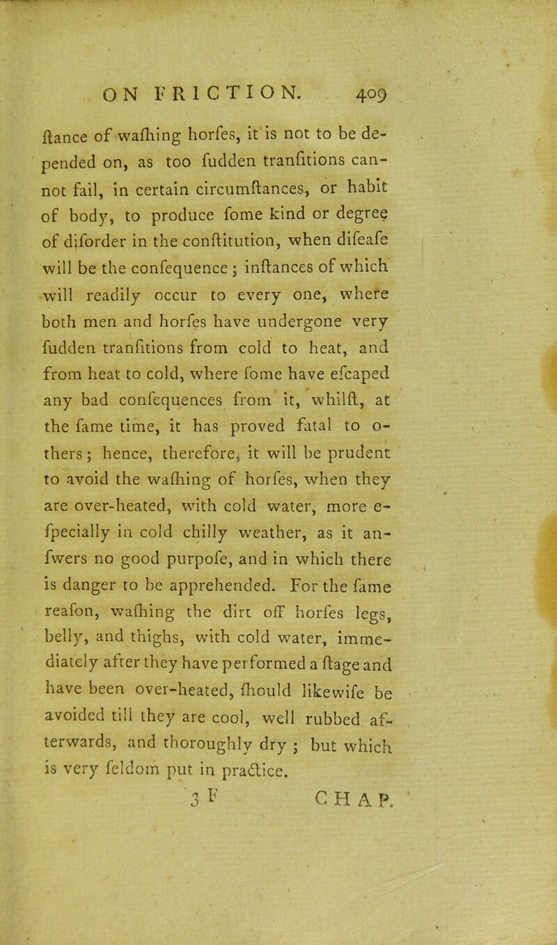 fiance of wafhing horfes, it is not to be de- pended on, as too fudden tranfitions can- not fail, in certain circumftances, or habit of body, to produce fome kind or degree of dil'order in the conflitution, when difeafe will be the confequence ; inftances of which will readily occur to every one, where both men and horfes have undergone very fudden tranfitions from cold to heat, and from heat to cold, where fome have efcaped any bad confequences from it, whilft, at the fame time, it has proved fatal to o- i thers; hence, therefore.; it will be prudent to avoid the wafhing of horfes, when they are over-heated, with cold water, more e- fpecially in cold chilly weather, as it an- fwers no good purpofe, and in which there is danger to he apprehended. For the fame reafon, wafhing the dirt off horfes legs, belly, and thighs, with cold water, imme- diately after they have performed a flage and have been over-heated, fhould likewife be avoided till they are cool, well rubbed af- terwards, and thoroughly dry ; but which is very feldom put in practice. C H A P.