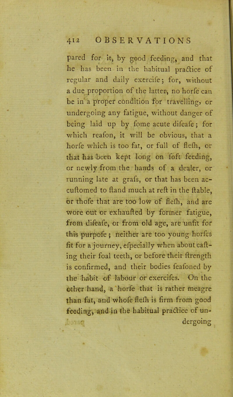 pared for it, by good feeding* and that he has been in the habitual practice of regular and daily exercife; for, without a due proportion of the latter, no horfe can be in a proper condition for travelling, or undergoing any fatigue, without danger of being laid up by fome acute difeafe; for which reafon, it will be obvious, that a horfe which is too fat, or full of flefh, or that has been kept long on loft feeding, or newly from the hands of a dealer, or running late at grafs, or that has been ac- cuftomed to Hand much at reft in the liable, or thofe that are too low of flelh, and are wore out or exhaufted by former fatigue, from difeafe, or from old age, are unfit for this purpofe ; neither are too young horfes fit for a journey, efpecially when about call- ing their foal teeth, or before their ftrength is confirmed, and their bodies feafoned by the habit of labour or exercifes. On the other hand, a horfe that is rather meagre than fat, and whofe flefh is firm from good feeding, and in the habitual pra&ice of un- r • r dergoing