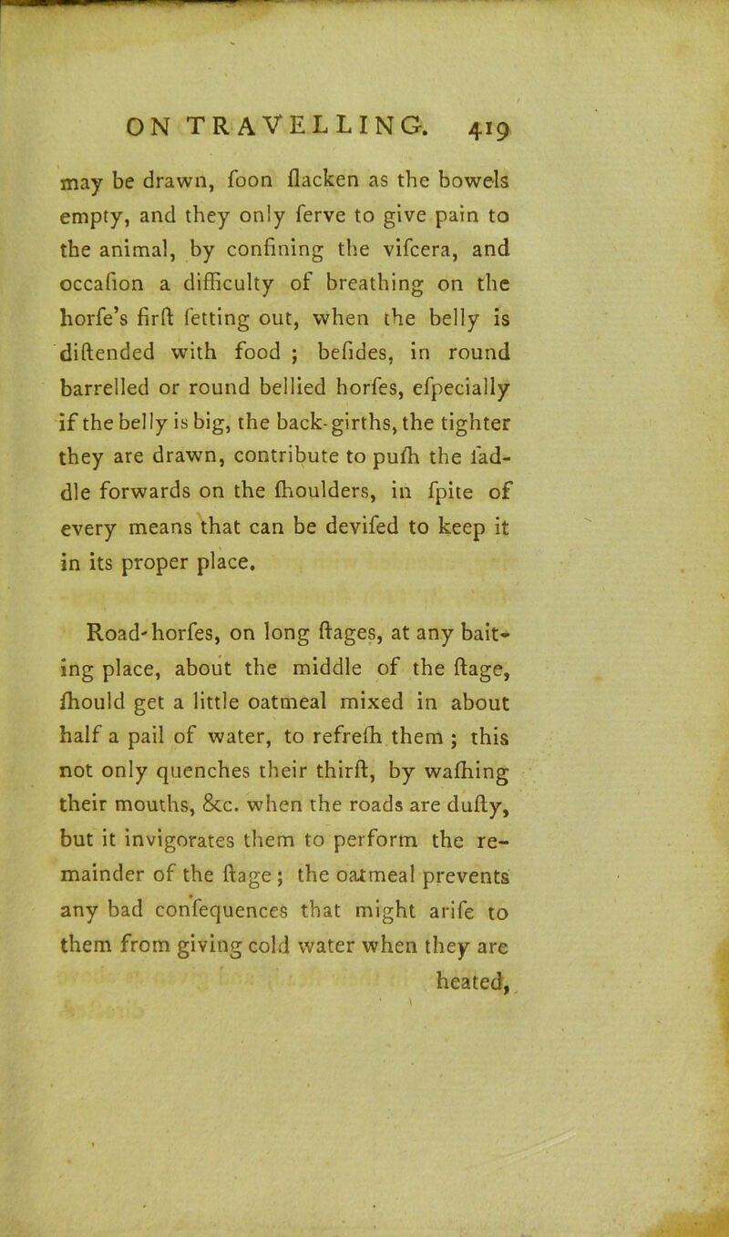 may be drawn, foon flacken as the bowels empty, and they only ferve to give pain to the animal, by confining the vifcera, and occafion a difficulty of breathing on the horfe’s firft fetting out, when the belly is diftended with food ; befides, in round barrelled or round bellied horfes, efpecially if the belly is big, the back-girths, the tighter they are drawn, contribute to puffi the lad- die forwards on the (boulders, in fpite of every means that can be devifed to keep it in its proper place. Road'horfes, on long ftages, at any bait- ing place, about the middle of the ftage, (hould get a little oatmeal mixed in about half a pail of water, to refreffi them ; this not only quenches their third, by waffiing their mouths, &c. when the roads are dufty, but it invigorates them to perform the re- mainder of the ftage ; the oatmeal prevents any bad confequences that might arife to them from giving cold water when they are heated,