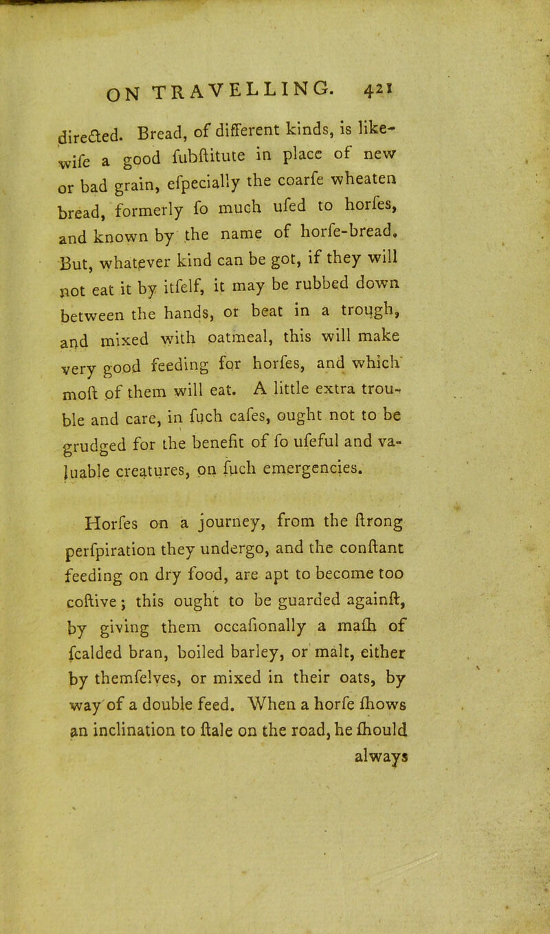 direded. Bread, of different kinds, is like- wife a good fuhftitute in place of new or bad grain, efpecially the coarfe wheaten bread, formerly fo much ufed to hoifes, and known by the name of hoife-bread. But, whatever kind can be got, if they will not eat it by itfelf, it may be rubbed down between the hands, or beat in a trough, and mixed with oatmeal, this will make very good feeding for horfes, and which moft of them will eat. A little extra trou- ble and care, in fuch cafes, ought not to be grudged for the benefit of fo ufeful and va- luable creatures, on fuch emergencies. Horfes on a journey, from the flrong perfpiration they undergo, and the conftant feeding on dry food, are apt to become too coftive; this ought to be guarded againft, by giving them occafionally a mafh of fealded bran, boiled barley, or malt, either by themfelves, or mixed in their oats, by way of a double feed. When a horfe fhows an inclination to {tale on the road, he {hould always