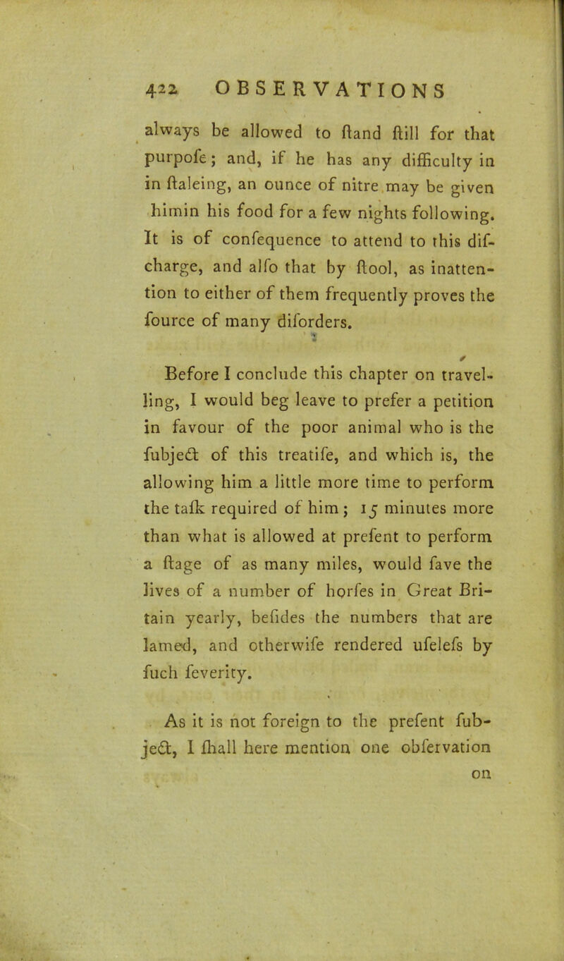 always be allowed to hand ftill for that purpofe ; and, if he has any difficulty in in ftaleing, an ounce of nitre may be given himin his food for a few nights following. It is of confequence to attend to this dif- charge, and alfo that by ftool, as inatten- tion to either of them frequently proves the fource of many diforders. ’ i Before I conclude this chapter on travel- ling, I would beg leave to prefer a petition in favour of the poor animal who is the fubjedt of this treatife, and which is, the allowing him a little more time to perform the talk required of him ; 15 minutes more than what is allowed at prefent to perform a ftage of as many miles, would fave the lives of a number of horfes in Great Bri- tain yearly, befides the numbers that are lamed, and otherwife rendered ufelefs by fuch feverity. As it is not foreign to the prefent fub- jedt, I ffiall here mention one obfervation on