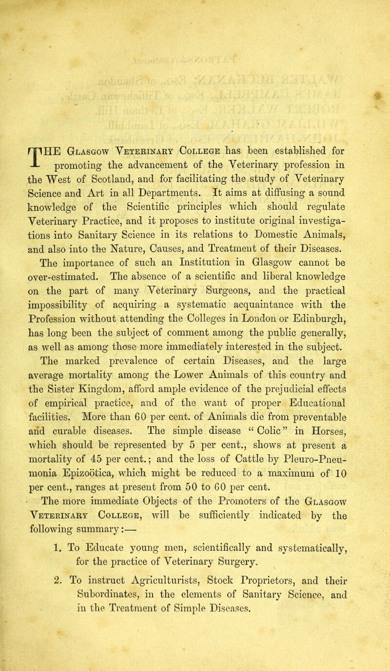 THE Glasgow Veterinary College has been established for promoting the advancement of the Veterinary profession in the West of Scotland, and for facilitating the study of Veterinary Science and Art in all Departments, It aims at diffusing a sound knowledge of the Scientific principles which should regulate Veterinary Practice, and it proposes to institute original investiga- tions into Sanitary Science in its relations to Domestic Animals, and also into the Nature, Causes, and Treatment of their Diseases. The importance of such an Institution in Glasgow cannot be over-estimated. The absence of a scientific and liberal knowledge on the part of many Veterinary Surgeons, and the practical impossibility of acquiring a systematic acquaintance with the Profession without attending the Colleges in London or Edinburgh, has long been the subject of comment among the public generally, as well as among those more immediately interested in the subject. The marked prevalence of certain Diseases, and the large average mortality among the Lower Animals x>f this country and the Sister Kingdom, afford ample evidence of the prejudicial effects of empirical practice, and of the want of proper Educational facilities. More than 60 per cent, of Animals die from preventable arid curable diseases. The simple disease “ Colic ” in Horses, which should be represented by 5 per cent., shows at present a mortality of 45 per cent.; and the loss of Cattle by Pleuro-Pneu- monia Epizootica, which might be reduced to a maximum of 10 per cent., ranges at present from 50 to 60 per cent. The more immediate Objects of the Promoters of the Glasgow Veterinary College, will be sufficiently indicated by the following summary:— 1. To Educate young men, scientifically and systematically, for the practice of Veterinary Surgery. 2. To instruct Agriculturists, Stock Proprietors, and their Subordinates, in the elements of Sanitary Science, and in the Treatment of Simple Diseases.