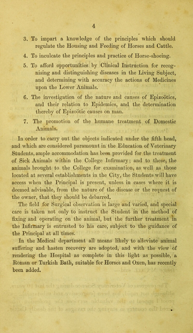 3. To impart a knowledge of the principles which should regulate the Housing and Feeding of Horses and Cattle. 4. To inculcate the principles and practice of Horse-shoeing. 5. To afford opportunities by Clinical Instruction for recog- nising and distinguishing diseases in the Living Subject, and determining with accuracy the actions of Medicines upon the Lower Animals. 6. The investigation of the nature and causes of Epizootics, and their relation to Epidemics, and the determination thereby of Epizootic causes on man. 7. The promotion of the humane treatment of Domestic Animals. In order to carry out the objects indicated under the fifth head, and which are considered paramount in the Education of Veterinary Students, ample accommodation has been provided for the treatment of Sick Animals within the College Infirmary; and to these, the animals brought to the College for examination, as well as those located at several establishments in the City, the Students will have access when the Principal is present, unless in cases where it is deemed advisable, from the nature of the disease or the request of the owner, that they should be debarred. The field for Surgical observation is large and varied, and special care is taken not only to instruct the Student in the method of fixing and operating on the animal, but the further treatment in the Infirmary is entrusted to his care, subject to the guidance of the Principal at all times. In the Medical department all means likely to alleviate animal suffering and hasten recovery are adopted, and with the view of rendering the Hospital as complete in this light as possible, a Roman or Turkish Bath, suitable for Horses and Oxen, has recently been added.