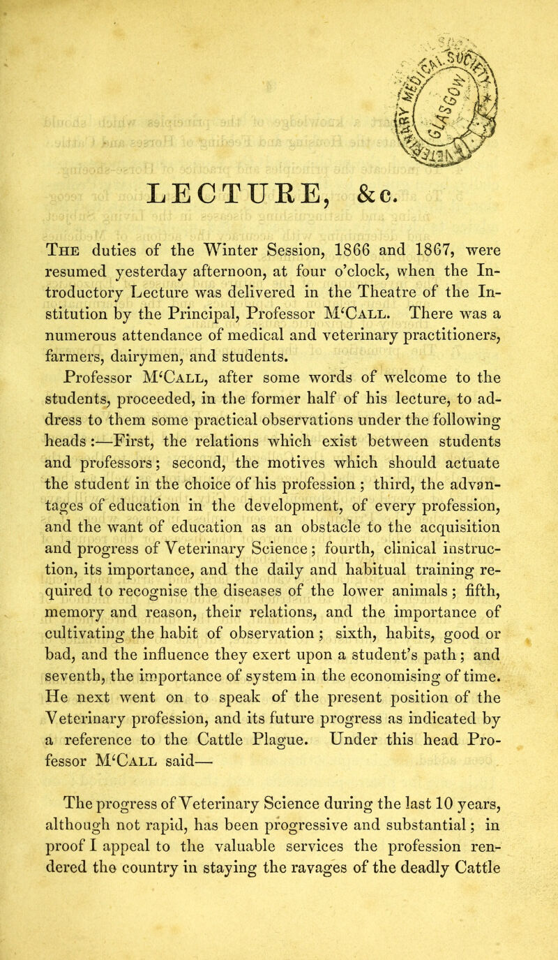 LECTURE, & c. The duties of the Winter Session, 1866 and 1867, were resumed yesterday afternoon, at four o’clock, when the In- troductory Lecture was delivered in the Theatre of the In- stitution by the Principal, Professor M‘Call. There was a numerous attendance of medical and veterinary practitioners, farmers, dairymen, and students. Professor MUall, after some words of welcome to the students, proceeded, in the former half of his lecture, to ad- dress to them some practical observations under the following heads :—First, the relations which exist between students and professors; second, the motives which should actuate the student in the choice of his profession ; third, the advan- tages of education in the development, of every profession, and the want of education as an obstacle to the acquisition and progress of Veterinary Science; fourth, clinical instruc- tion, its importance, and the daily and habitual training re- quired to recognise the diseases of the lower animals; fifth, memory and reason, their relations, and the importance of cultivating the habit of observation ; sixth, habits, good or bad, and the influence they exert upon a student’s path; and seventh, the importance of system in the economising of time. He next went on to speak of the present position of the V eterinary profession, and its future progress as indicated by a reference to the Cattle Plague. Under this head Pro- fessor MUall said—- The progress of Veterinary Science during the last 10 years, although not rapid, has been progressive and substantial; in proof I appeal to the valuable services the profession ren- dered the country in staying the ravages of the deadly Cattle