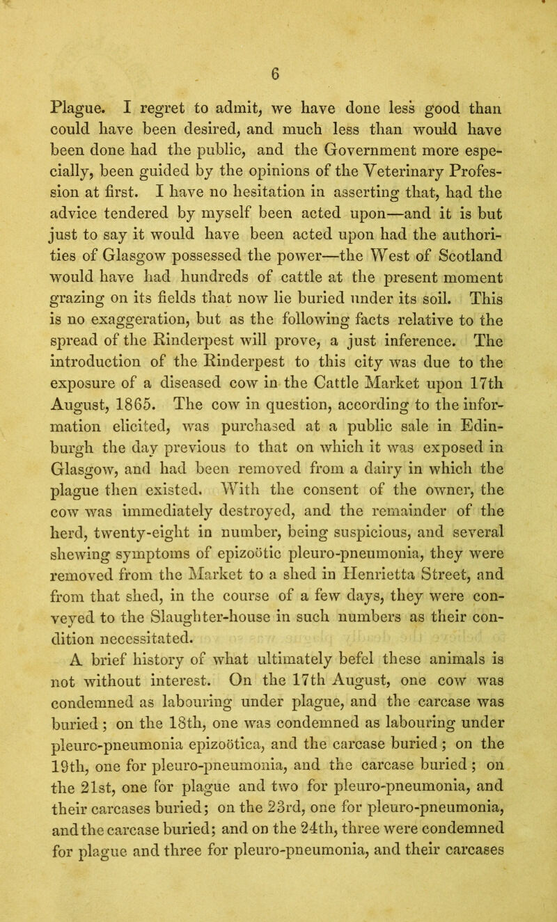 Plague. I regret to admit, we have done less good than could have been desired, and much less than would have been done had the public, and the Government more espe- cially, been guided by the opinions of the Veterinary Profes- sion at first. I have no hesitation in asserting that, had the advice tendered by myself been acted upon—and it is but just to say it would have been acted upon had the authori- ties of Glasgow possessed the power—the West of Scotland would have had hundreds of cattle at the present moment grazing on its fields that now lie buried under its soil. This is no exaggeration, but as the following facts relative to the spread of the Rinderpest will prove, a just inference. The introduction of the Rinderpest to this city was due to the exposure of a diseased cow in the Cattle Market upon 17th August, 1865. The cow in question, according to the infor- mation elicited, was purchased at a public sale in Edin- burgh the day previous to that on which it was exposed in Glasgow, and had been removed from a dairy in which the plague then existed. With the consent of the owner, the cow was immediately destroyed, and the remainder of the herd, twenty-eight in number, being suspicious, and several shewing symptoms of epizootic pleuro-pneumonia, they were removed from the Market to a shed in Henrietta Street, and from that shed, in the course of a few days, they were con- veyed to the Slaughter-house in such numbers as their con- dition necessitated. A brief history of what ultimately befel these animals is not without interest. On the 17th August, one cow was condemned as labouring under plague, and the carcase was buried; on the 18th, one was condemned as labouring under pleuro-pneumonia epizootica, and the carcase buried ; on the 19th, one for pleuro-pneumonia, and the carcase buried ; on the 21st, one for plague and two for pleuro-pneumonia, and their carcases buried; on the 23rd, one for pleuro-pneumonia, and the carcase buried; and on the 24th, three were condemned for plague and three for pleuro-pneumonia, and their carcases