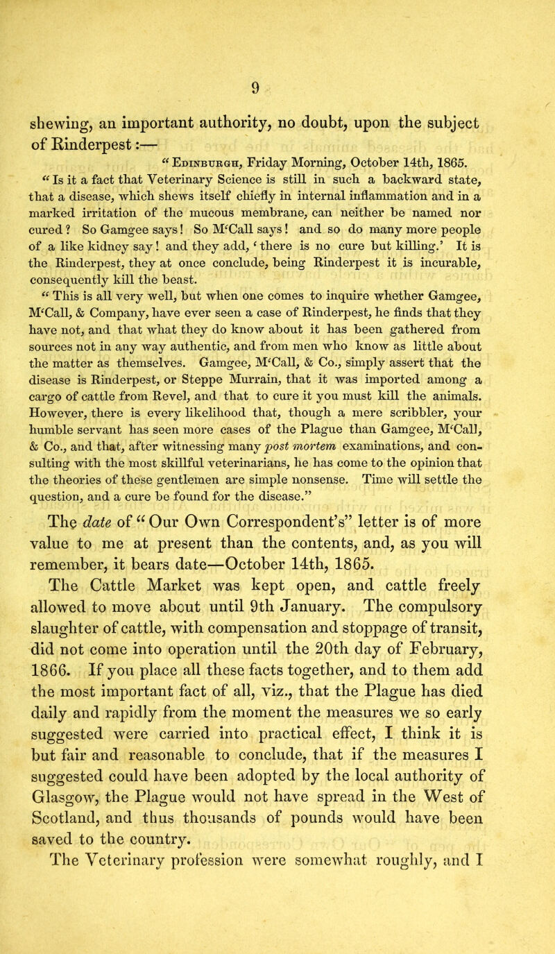 shewing, an important authority, no doubt, upon the subject of Rinderpest:— “ Edinburgh, Friday Morning, October 14th, 1865. “ Is it a fact that Veterinary Science is still in such a backward state, that a disease, which shews itself chiefly in internal inflammation and in a marked irritation of the mucous membrane, can neither be named nor cured ? So Gamgee says! So M‘Call says! and so do many more people of a like kidney say! and they add, ‘ there is no cure but killing.’ It is the Rinderpest, they at once conclude, being Rinderpest it is incurable, consequently kill the beast. “ This is all very well, but when one comes to inquire whether Gamgee, McCall, & Company, have ever seen a case of Rinderpest, he finds that they have not, and that what they do know about it has been gathered from sources not in any way authentic, and from men who know as little about the matter as themselves. Gamgee, M'Call, & Co., simply assert that the disease is Rinderpest, or Steppe Murrain, that it was imported among a cargo of cattle from Revel, and that to cure it you must kill the animals. However, there is every likelihood that, though a mere scribbler, your humble servant has seen more cases of the Plague than Gamgee, McCall, & Co., and that, after witnessing many post mortem examinations, and con- sulting with the most skillful veterinarians, he has come to the opinion that the theories of these gentlemen are simple nonsense. Time will settle the question, and a cure be found for the disease.” The date of “ Our Own Correspondent’s” letter is of more value to me at present than the contents, and, as you will remember, it bears date—October 14th, 1865. The Cattle Market was kept open, and cattle freely allowed to move about until 9th January. The compulsory slaughter of cattle, with compensation and stoppage of transit, did not come into operation until the 20th day of February, 1866. If you place all these facts together, and to them add the most important fact of all, viz., that the Plague has died daily and rapidly from the moment the measures we so early suggested were carried into practical effect, I think it is but fair and reasonable to conclude, that if the measures I suggested could have been adopted by the local authority of Glasgow, the Plague would not have spread in the West of Scotland, and thus thousands of pounds would have been saved to the country. The Veterinary profession were somewhat roughly, and I