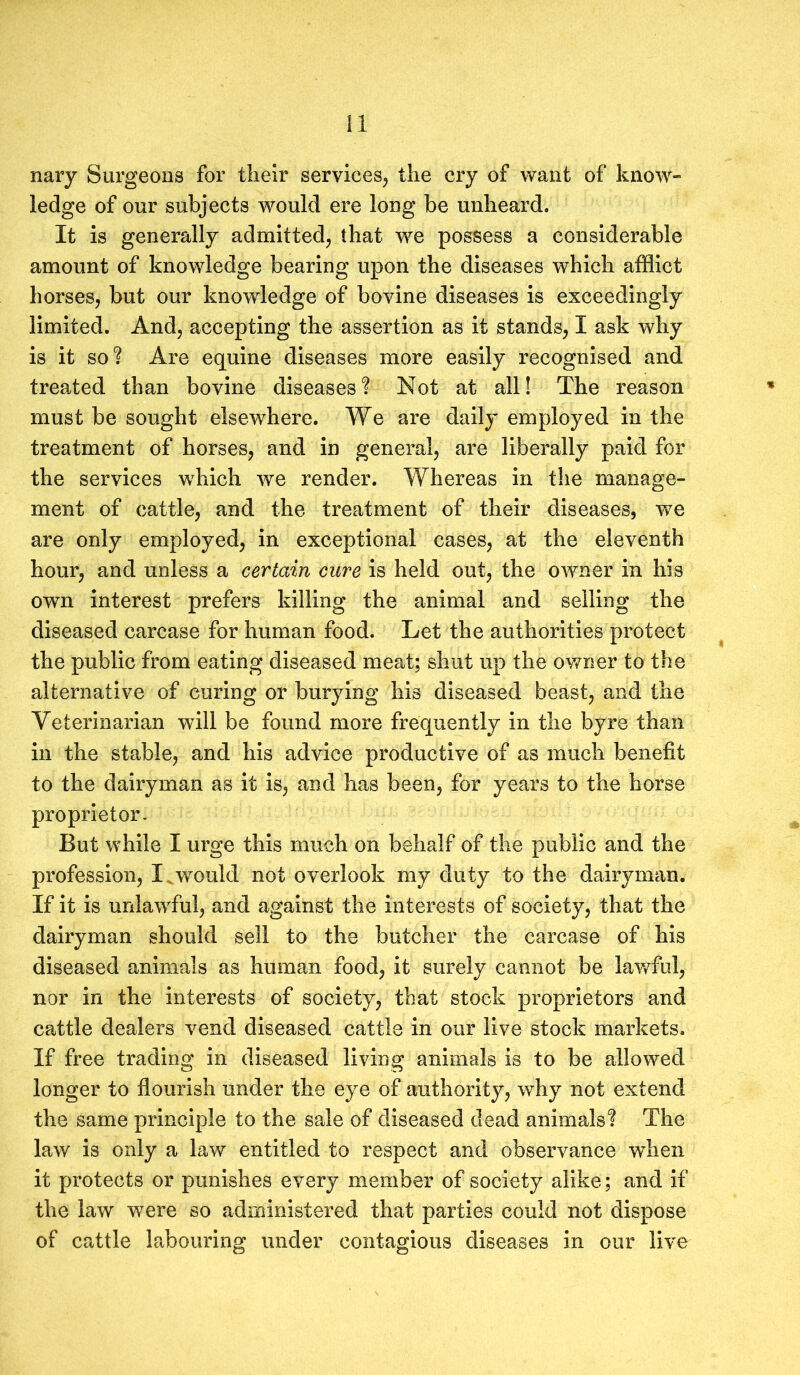 nary Surgeons for their services, the cry of want of know- ledge of our subjects would ere long be unheard. It is generally admitted, that we possess a considerable amount of knowledge bearing upon the diseases which afflict horses, but our knowledge of bovine diseases is exceedingly limited. And, accepting the assertion as it stands, I ask why is it so? Are equine diseases more easily recognised and treated than bovine diseases? Not at all! The reason must be sought elsewhere. We are daily employed in the treatment of horses, and in general, are liberally paid for the services which we render. Whereas in the manage- ment of cattle, and the treatment of their diseases, we are only employed, in exceptional cases, at the eleventh hour, and unless a certain cure is held out, the owner in his own interest prefers killing the animal and selling the diseased carcase for human food. Let the authorities protect the public from eating diseased meat; shut up the owner to the alternative of curing or burying his diseased beast, and the Veterinarian will be found more frequently in the byre than in the stable, and his advice productive of as much benefit to the dairyman as it is, and has been, for years to the horse proprietor. But while I urge this much on behalf of the public and the profession, X would not overlook my duty to the dairyman. If it is unlawful, and against the interests of society, that the dairyman should sell to the butcher the carcase of his diseased animals as human food, it surely cannot be lawful, nor in the interests of society, that stock proprietors and cattle dealers vend diseased cattle in our live stock markets. If free trading in diseased living animals is to be allowed longer to flourish under the eye of authority, why not extend the same principle to the sale of diseased dead animals? The law is only a law entitled to respect and observance wdien it protects or punishes every member of society alike; and if the law were so administered that parties could not dispose of cattle labouring under contagious diseases in our live