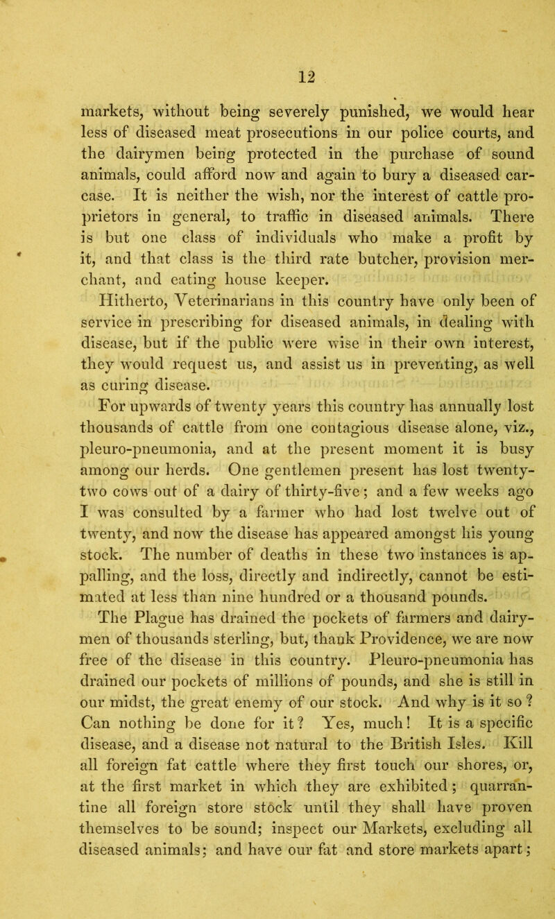 markets, without being severely punished, we would hear less of diseased meat prosecutions in our police courts, and the dairymen being protected in the purchase of sound animals, could afford now and again to bury a diseased car- case. it is neither the wish, nor the interest of cattle pro- prietors in general, to traffic in diseased animals. There is but one class of individuals who make a profit by it, and that class is the third rate butcher, provision mer- chant, and eating house keeper. Hitherto, Veterinarians in this country have only been of service in prescribing for diseased animals, in dealing with disease, but if the public were wise in their own interest, they would request us, and assist us in preventing, as well as curing disease. For upwards of twenty years this country has annually lost thousands of cattle from one contagious disease alone, viz., pleuro-pneumonia, and at the present moment it is busy among our herds. One gentlemen present has lost twenty- two cows out of a dairy of thirty-five; and a few weeks ago I was consulted by a farmer who had lost twelve out of twenty, and now the disease has appeared amongst his young stock. The number of deaths in these two instances is ap- palling, and the loss, directly and indirectly, cannot be esti- mated at less than nine hundred or a thousand pounds. The Plague has drained the pockets of farmers and dairy- men of thousands sterling, but, thank Providence, we are now free of the disease in this country. Pleuro-pneumonia has drained our pockets of millions of pounds, and she is still in our midst, the great enemy of our stock. And why is it so ? Can nothing be done for it ? Yes, much! It is a specific disease, and a disease not natural to the British Isles. Kill all foreign fat cattle where they first touch our shores, or, at the first market in which they are exhibited; quaran- tine all foreign store stock until they shall have proven themselves to be sound; inspect our Markets, excluding all diseased animals; and have our fat and store markets apart;