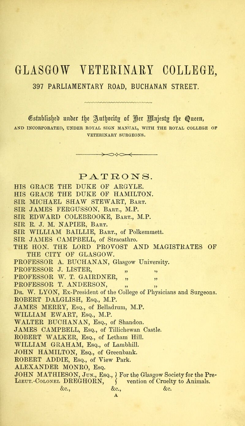 GLASGOW VETERINARY COLLEGE, 397 PARLIAMENTARY ROAD, BUCHANAN STREET. (KstaMisfreb- mtfor % giutljoritg of Jer Paje&tg llje AND INCORPORATED, UNDER ROYAL SION MANUAL, WITH THE ROYAL COLLEOE OF VETERINARY SURGEONS. <- PATRONS. HIS GRACE THE DUKE OF ARGYLE. HIS GRACE THE DUKE OF HAMILTON. SIR MICHAEL SHAW STEWART, Bart. SIR JAMES FERGUSSON, Bart., M.P. SIR EDWARD COLEBROOKE, Bart., M.P. SIR R. J. M. NAPIER, Bart. SIR WILLIAM BAILLIE, Bart., of Polkemmett. SIR JAMES CAMPBELL, of Stracathro. THE HON. THE LORD PROYOST AND MAGISTRATES OF THE CITY OF GLASGOW. PROFESSOR A. BUCHANAN, Glasgow University. PROFESSOR J. LISTER, PROFESSOR W. T. GAIRDNER, „ PROFESSOR T. ANDERSON, Dr. W. LYON, Ex-President of the College of Physicians and Surgeons. ROBERT DALGLISH, Esq., M.P. JAMES MERRY, Esq., of Belladrum, M.P. WILLIAM EWART, Esq., M.P. WALTER BUCHANAN, Esq., of Shandon. JAMES CAMPBELL, Esq., of Tillichewan Castle. ROBERT WALKER, Esq., of Letham Hill. WILLIAM GRAHAM, Esq., of Lambhill. JOHN HAMILTON, Esq., of Greenbank. ROBERT ADDIE, Esq., of View Park. ALEXANDER MONRO, Esq. JOHN MATHIESON, Jun., Esq., ) For the Glasgow Society for the Pre- Lieut.-Colonel DREGHORN, j vention of Cruelty to Animals. &c., &c., &c. A