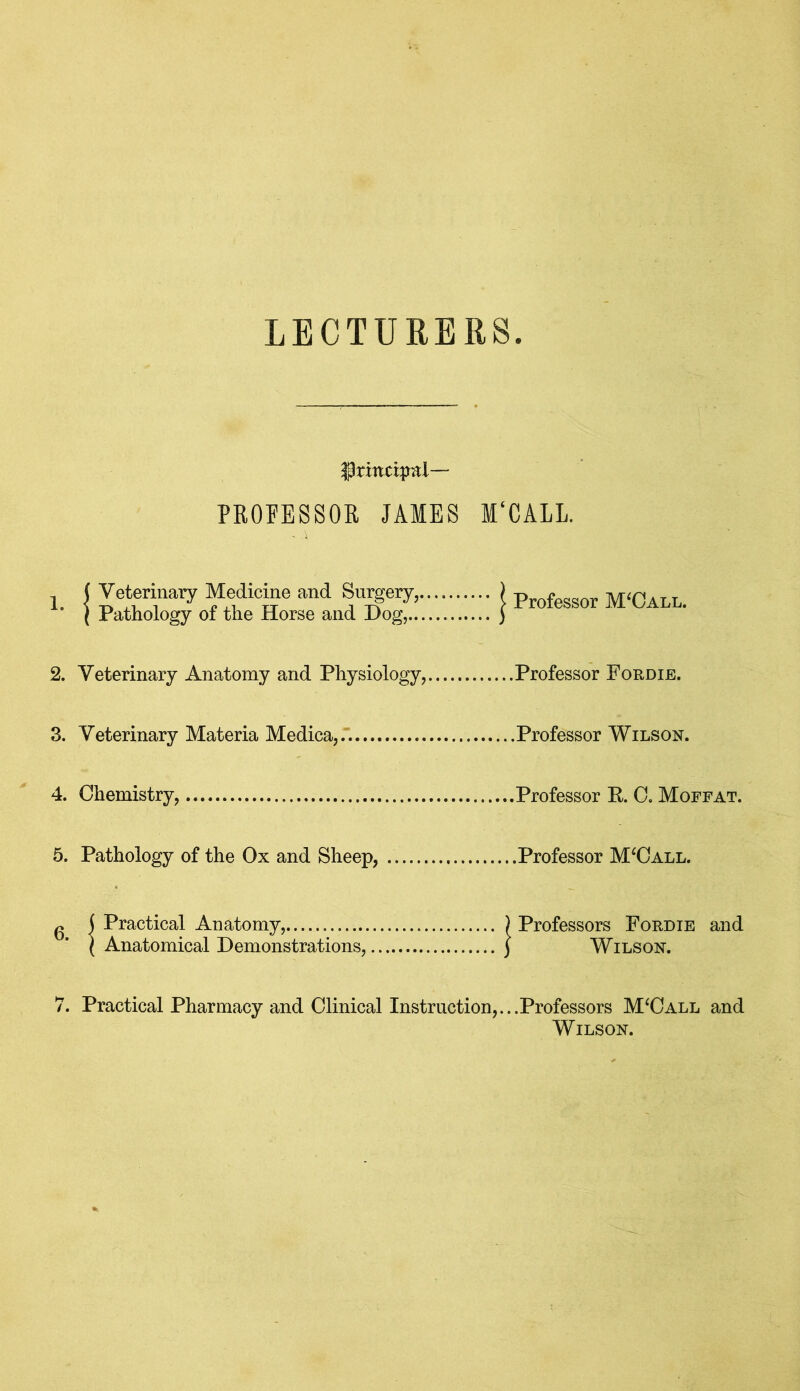 LECTURERS ^rhtdpal— PROFESSOR JAMES M'CALL. ( Veterinary Medicine and Surgery, ’ ( Pathology of the Horse and Dog, ''' | Professor M‘Call. 2. Veterinary Anatomy and Physiology, Professor Fordie. 3. Veterinary Materia Medica,. 4. Chemistry, 5. Pathology of the Ox and Sheep, g ( Practical Anatomy, 1 Anatomical Demonstrations, .... } Professors Fordie and .... ( Wilson. 7. Practical Pharmacy and Clinical Instruction,...Professors M‘Call and Wilson.