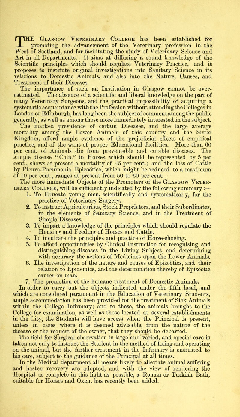 THE Glasgow Veterinary College has been established for promoting the advancement of the Veterinary profession in the West of Scotland, and for facilitating the study of Veterinary Science and Art in all Departments. It aims at diffusing a sound knowledge of the Scientific principles which should regulate Veterinary Practice, and it proposes to institute original investigations into Sanitary Science in its relations to Domestic Animals, and also into the Nature, Causes, and Treatment of their Diseases. The importance of such an Institution in Glasgow cannot be over- estimated. The absence of a scientific and liberal knowledge on the part of many Veterinary Surgeons, and the practical impossibility of acquiring a systematic acquaintance with the Profession without attendingthe Colleges in London or Edinburgh, has long been the subject of comment among the public generally, as well as among those more immediately interested in the subject. The marked prevalence of certain Diseases, and the large average mortality among the Lower Animals of this country and the Sister Kingdom, afford ample evidence of the prejudicial effects of empirical practice, and of the want of proper Educational facilities. More than 60 per cent, of Animals die from preventable and curable diseases. The simple disease “ Colic” in Horses, which should be represented by 5 per cent., shows at present a mortality of 45 per cent.; and the loss of Cattle by Pleuro-Pneumonia Epizodtica, which might be reduced to a maximum of 10 per cent., ranges at present from 50 to 60 per cent. The more immediate Objects of the Promoters of the Glasgow Veter- inary College, will be sufficiently indicated by the following summary:— 1. To Educate young men, scientifically and systematically, for the practice of Veterinary Surgery. 2. To instruct Agriculturists, Stock Proprietors, and their Subordinates, in the elements of Sanitary Science, and in the Treatment of Simple Diseases. 3. To impart a knowledge of the principles which should regulate the Housing and Feeding of Horses and Cattle. 4. To inculcate the principles and practice of Horse-shoeing. 5. To afford opportunities by Clinical Instruction for recognising and distinguishing diseases in the Living Subject, and determining with accuracy the actions of Medicines upon the Lower Animals. 6. The investigation of the nature and causes of Epizootics, and their relation to Epidemics, and the determination thereby of Epizootic causes on man. 7. The promotion of the humane treatment of Domestic Animals. In order to carry out the objects indicated under the fifth head, and which are considered paramount in the Education of Veterinary Students, ample accommodation has been provided for the treatment of Sick Animals within the College Infirmary; and to these, the animals brought to the College for examination, as well as those located at several establishments in the City, the Students will have access when the Principal is present, unless in cases where it is deemed advisable, from the nature of the disease or the request of the owner, that they should be debarred. The field for Surgical observation is large and varied, and special care is taken not only to instruct the Student in the method of fixing and operating on the animal, but the further treatment in the Infirmary is entrusted to his care, subject to the guidance of the Principal at all times. In the Medical department all means likely to alleviate animal suffering and hasten recovery are adopted, and with the view of rendering the Hospital as complete in this light as possible, a Roman or Turkish Bath, suitable for Horses and Oxen, has recently been added.