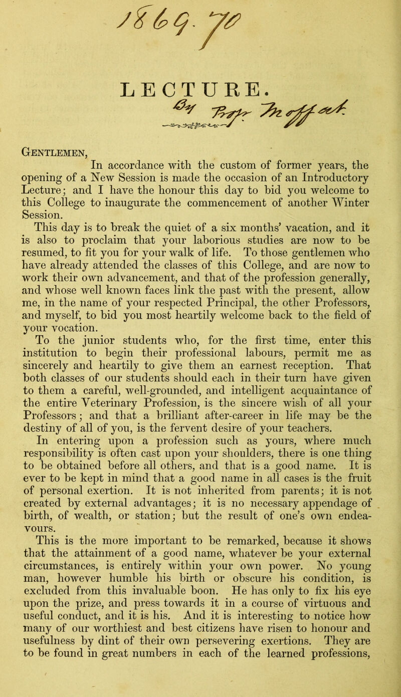 /Z&Q.y# LECTURE Lft-- ■—^ Gentlemen, In accordance with the custom of former years, the opening of a New Session is made the occasion of an Introductory Lecture; and I have the honour this day to bid you welcome to this College to inaugurate the commencement of another Winter Session. This day is to break the quiet of a six months’ vacation, and it is also to proclaim that your laborious studies are now to be resumed, to fit you for your walk of life. To those gentlemen who have already attended the classes of this College, and are now to work their own advancement, and that of the profession generally, and whose well known faces link the past with the present, allow me, in the name of your respected Principal, the other Professors, and myself, to bid you most heartily welcome back to the field of your vocation. To the junior students who, for the first time, enter this institution to begin their professional labours, permit me as sincerely and heartily to give them an earnest reception. That both classes of our students should each in their turn have given to them a careful, well-grounded, and intelligent acquaintance of the entire Veterinary Profession, is the sincere wish of all your Professors; and that a brilliant after-career in life may be the destiny of all of you, is the fervent desire of your teachers. In entering upon a profession such as yours, where much responsibility is often cast upon your shoulders, there is one thing to be obtained before all others, and that is a good name. It is ever to be kept in mind that a good name in all cases is the fruit of personal exertion. It is not inherited from parents; it is not created by external advantages; it is no necessary appendage of birth, of wealth, or station; but the result of one’s own endea- vours. This is the more important to be remarked, because it shows that the attainment of a good name, whatever be your external circumstances, is entirely within your own power. No young man, however humble his birth or obscure his condition, is excluded from this invaluable boon. He has only to fix his eye upon the prize, and press towards it in a course of virtuous and useful conduct, and it is his. And it is interesting to notice how many of our worthiest and best citizens have risen to honour and usefulness by dint of their own persevering exertions. They are to be found in great numbers in each of the learned professions,