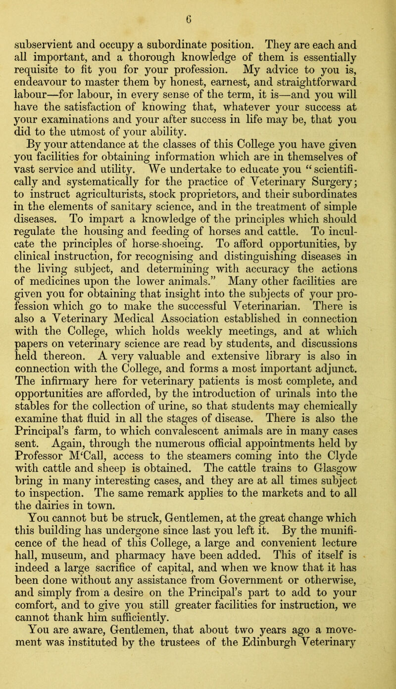 subservient and occupy a subordinate position. They are each and all important, and a thorough knowledge of them is essentially requisite to fit you for your profession. My advice to you is, endeavour to master them by honest, earnest, and straightforward labour—for labour, in every sense of the term, it is—and you will have the satisfaction of knowing that, whatever your success at your examinations and your after success in life may be, that you did to the utmost of your ability. By your attendance at the classes of this College you have given you facilities for obtaining information which are in themselves of vast service and utility. We undertake to educate you “ scientifi- cally and systematically for the practice of Veterinary Surgery; to instruct agriculturists, stock proprietors, and their subordinates in the elements of sanitary science, and in the treatment of simple diseases. To impart a knowledge of the principles which should regulate the housing and feeding of horses and cattle. To incul- cate the principles of horse-shoeing. To afford opportunities, by clinical instruction, for recognising and distinguishing diseases in the living subject, and determining with accuracy the actions of medicines upon the lower animals.” Many other facilities are given you for obtaining that insight into the subjects of your pro- fession which go to make the successful Veterinarian. There is also a Veterinary Medical Association established in connection with the College, which holds weekly meetings, and at which papers on veterinary science are read by students, and discussions held thereon. A very valuable and extensive library is also in connection with the College, and forms a most important adjunct. The infirmary here for veterinary patients is most complete, and opportunities are afforded, by the introduction of urinals into the stables for the collection of urine, so that students may chemically examine that fluid in all the stages of disease. There is also the Principal’s farm, to which convalescent animals are in many cases sent. Again, through the numerous official appointments held by Professor M‘Call, access to the steamers coming into the Clyde with cattle and sheep is obtained. The cattle trains to Glasgow bring in many interesting cases, and they are at all times subject to inspection. The same remark applies to the markets and to all the dairies in town. You cannot but be struck, Gentlemen, at the great change which this building has undergone since last you left it. By the munifi- cence of the head of this College, a large and convenient lecture hall, museum, and pharmacy have been added. This of itself is indeed a large sacrifice of capital, and when we know that it has been done without any assistance from Government or otherwise, and simply from a desire on the Principal’s part to add to your comfort, and to give you still greater facilities for instruction, we cannot thank him sufficiently. You are aware, Gentlemen, that about two years ago a move- ment was instituted by the trustees of the Edinburgh Veterinary