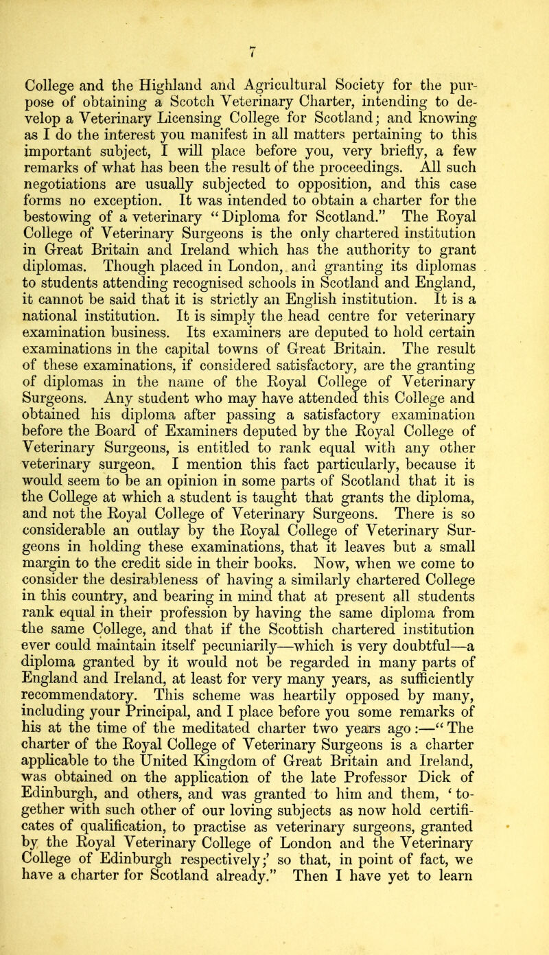 College and the Highland and Agricultural Society for the pur- pose of obtaining a Scotch Veterinary Charter, intending to de- velop a Veterinary Licensing College for Scotland; and knowing as I do the interest you manifest in all matters pertaining to this important subject, I will place before you, very briefly, a few remarks of what has been the result of the proceedings. All such negotiations are usually subjected to opposition, and this case forms no exception. It was intended to obtain a charter for the bestowing of a veterinary “ Diploma for Scotland.” The Eoyal College of Veterinary Surgeons is the only chartered institution in Great Britain and Ireland which has the authority to grant diplomas. Though placed in London, and granting its diplomas to students attending recognised schools in Scotland and England, it cannot be said that it is strictly an English institution. It is a national institution. It is simply the head centre for veterinary examination business. Its examiners are deputed to hold certain examinations in the capital towns of Great Britain. The result of these examinations, if considered satisfactory, are the granting of diplomas in the name of the Eoyal College of Veterinary Surgeons. Any student who may have attended this College and obtained his diploma after passing a satisfactory examination before the Board of Examiners deputed by the Eoyal College of Veterinary Surgeons, is entitled to rank equal with any other veterinary surgeon. I mention this fact particularly, because it would seem to be an opinion in some parts of Scotland that it is the College at which a student is taught that grants the diploma, and not the Eoyal College of Veterinary Surgeons. There is so considerable an outlay by the Eoyal College of Veterinary Sur- geons in holding these examinations, that it leaves but a small margin to the credit side in their books. Now, when we come to consider the desirableness of having a similarly chartered College in this country, and bearing in mind that at present all students rank equal in their profession by having the same diploma from the same College, and that if the Scottish chartered institution ever could maintain itself pecuniarily—which is very doubtful—a diploma granted by it would not be regarded in many parts of England and Ireland, at least for very many years, as sufficiently recommendatory. This scheme was heartily opposed by many, including your Principal, and I place before you some remarks of his at the time of the meditated charter two years ago:—“ The charter of the Eoyal College of Veterinary Surgeons is a charter applicable to the United Kingdom of Great Britain and Ireland, was obtained on the application of the late Professor Dick of Edinburgh, and others, and was granted to him and them, ‘ to- gether with such other of our loving subjects as now hold certifi- cates of qualification, to practise as veterinary surgeons, granted by the Eoyal Veterinary College of London and the Veterinary College of Edinburgh respectively;’ so that, in point of fact, we have a charter for Scotland already.” Then I have yet to learn