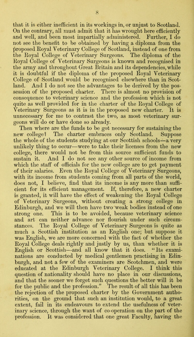 that it is either inefficient in its workings in, or unjust to Scotland. On the contrary, all must admit that it has wrought here efficiently and well, and been most impartially administered. Further, I do not see the benefit to be obtained by having a diploma from the proposed Royal Veterinary College of Scotland, instead of one from the Royal College of Veterinary Surgeons. The diploma of the Royal College of Veterinary Surgeons is known and recognised in the army and throughout Great Britain and its dependencies, while it is doubtful if the diploma of the proposed Royal Veterinary College of Scotland would be recognised elsewhere than in Scot- land. And I do not see the advantages to be derived by the pos- session of the proposed charter. There is almost no provision of consequence to veterinary science and the profession which is not quite as well provided for in the charter of the Royal College of Veterinary Surgeons as it is in the proposed new charter. It is unnecessary for me to contrast the two, as most veterinary sur- geons will do or have done so already. Then where are the funds to be got necessary for sustaining the new college? The charter embraces only Scotland. Suppose the whole of the students studying at our Scottish schools—a very unlikely thing to occur—were to take their licenses from the new college, there would not be from this source sufficient funds to sustain it. And I do not see any other source of income from which the staff of officials for the new college are to get payment of their salaries. Even the Royal College of Veterinary Surgeons, with its income from students coming from all parts of the world, does not, I believe, find that its income is any more than suffi- cient for its efficient management. If, therefore, a new charter is granted, it will have the effect of weakening the Royal College of Veterinary Surgeons, without creating a strong college in Edinburgh, and we will then have two weak bodies instead of one strong one. This is to be avoided, because veterinary science and art can neither advance nor flourish under such circum- stances. The Royal College of Veterinary Surgeons is quite as much a Scottish institution as an English one; but suppose it was English, we are more concerned with the fact of whether the Royal College deals rightly and justly by us, than whether it is English or Scottish—and all know that it does. “Its exami- nations are conducted by medical gentlemen practising in Edin- burgh, and not a few of the examiners are Scotchmen, and were educated at the Edinburgh Veterinary College. I think this question of nationality should have no place in our discussions, and that the sooner we forget such questions the better will it be for the public and the profession.” The result of all this has been the rejection of the proposed charter by the Government autho- rities, on the ground that such an institution would, to a great extent, fail in its endeavours to extend the usefulness of veter- inary science, through the want of co-operation on the part of the profession. It was considered that one great Faculty, having the