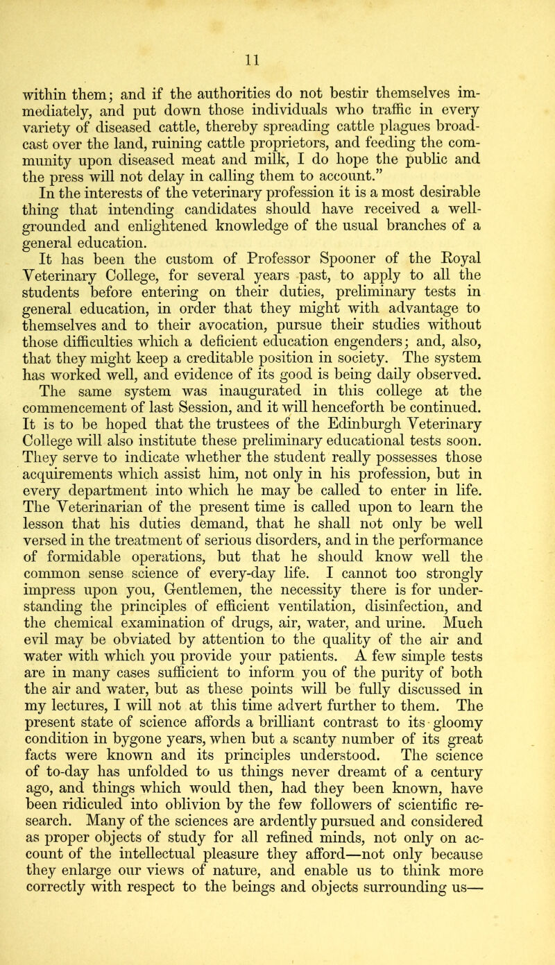 within them; and if the authorities do not bestir themselves im- mediately, and put down those individuals who traffic in every variety of diseased cattle, thereby spreading cattle plagues broad- cast over the land, ruining cattle proprietors, and feeding the com- munity upon diseased meat and milk, I do hope the public and the press will not delay in calling them to account.” In the interests of the veterinary profession it is a most desirable thing that intending candidates should have received a well- grounded and enlightened knowledge of the usual branches of a general education. It has been the custom of Professor Spooner of the Royal Veterinary College, for several years past, to apply to all the students before entering on their duties, preliminary tests in general education, in order that they might with advantage to themselves and to their avocation, pursue their studies without those difficulties which a deficient education engenders; and, also, that they might keep a creditable position in society. The system has worked well, and evidence of its good is being daily observed. The same system was inaugurated in this college at the commencement of last Session, and it will henceforth be continued. It is to be hoped that the trustees of the Edinburgh Veterinary College will also institute these preliminary educational tests soon. They serve to indicate whether the student really possesses those acquirements which assist him, not only in his profession, but in every department into which he may be called to enter in life. The Veterinarian of the present time is called upon to learn the lesson that his duties demand, that he shall not only be well versed in the treatment of serious disorders, and in the performance of formidable operations, but that he should know well the common sense science of every-day life. I cannot too strongly impress upon you, Gentlemen, the necessity there is for under- standing the principles of efficient ventilation, disinfection, and the chemical examination of drugs, air, water, and urine. Much evil may be obviated by attention to the quality of the air and water with which you provide your patients. A few simple tests are in many cases sufficient to inform you of the purity of both the air and water, but as these points will be fully discussed in my lectures, I will not at this time advert further to them. The present state of science affords a brilliant contrast to its ■ gloomy condition in bygone years, when but a scanty number of its great facts were known and its principles understood. The science of to-day has unfolded to us things never dreamt of a century ago, and things which would then, had they been known, have been ridiculed into oblivion by the few followers of scientific re- search. Many of the sciences are ardently pursued and considered as proper objects of study for all refined minds, not only on ac- count of the intellectual pleasure they afford—not only because they enlarge our views of nature, and enable us to think more correctly with respect to the beings and objects surrounding us—