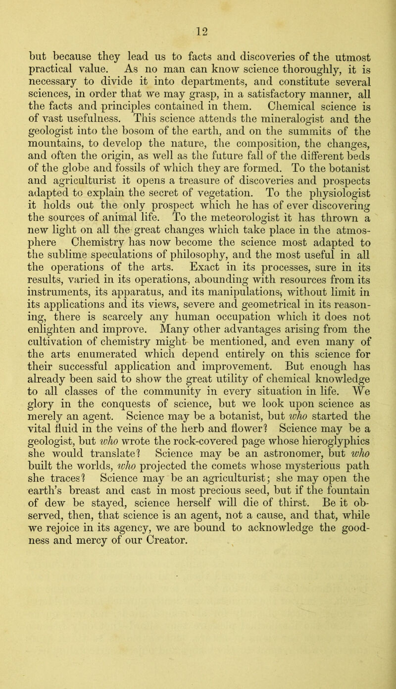 but because they lead us to facts and discoveries of the utmost practical value. As no man can know science thoroughly, it is necessary to divide it into departments, and constitute several sciences, in order that we may grasp, in a satisfactory manner, all the facts and principles contained in them. Chemical science is of vast usefulness. This science attends the mineralogist and the geologist into the bosom of the earth, and on the summits of the mountains, to develop the nature, the composition, the changes, and often the origin, as well as the future fall of the different beds of the globe and fossils of which they are formed. To the botanist and agriculturist it opens a treasure of discoveries and prospects adapted to explain the secret of vegetation. To the physiologist it holds out the only prospect which he has of ever discovering the sources of animal life. To the meteorologist it has thrown a new light on all the great changes which take place in the atmos- phere Chemistry has now become the science most adapted to the sublime speculations of philosophy, and the most useful in all the operations of the arts. Exact in its processes, sure in its results, varied in its operations, abounding with resources from its instruments, its apparatus, and its manipulations^ without limit in its applications and its views, severe and geometrical in its reason- ing, there is scarcely any human occupation which it does not enlighten and improve. Many other advantages arising from the cultivation of chemistry might- be mentioned, and even many of the arts enumerated which depend entirely on this science for their successful application and improvement. But enough has already been said to show the great utility of chemical knowledge to all classes of the community in every situation in life. We glory in the conquests of science, but we look upon science as merely an agent. Science may be a botanist, but who started the vital fluid in the veins of the herb and flower1? Science may be a geologist, but who wrote the rock-covered page whose hieroglyphics she would translate'? Science may be an astronomer, but who built the worlds, who projected the comets whose mysterious path she traces'? Science may be an agriculturist; she may open the earth’s breast and cast in most precious seed, but if the fountain of dew be stayed, science herself will die of thirst. Be it ob- served, then, that science is an agent, not a cause, and that, while we rejoice in its agency, we are bound to acknowledge the good- ness and mercy of our Creator.