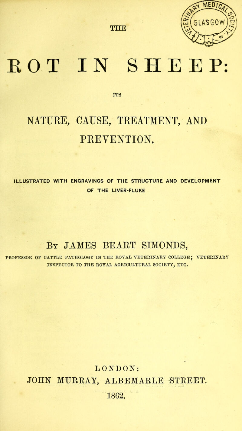 ITS NATURE, CAUSE, TREATMENT, AND PREVENTION. ILLUSTRATED WITH ENGRAVINGS OF THE STRUCTURE AND DEVELOPMENT OF THE LIVER-FLUKE By JAMES BEART SIMONDS, PROFESSOR OF CATTLE PATHOLOGY IN THE ROYAL VETERINARY COLLEGE ; VETERINARY INSPECTOR TO THE ROYAL AGRICULTURAL SOCIETY, ETC. LONDON: JOHN MURRAY, ALBEMARLE STREET. 1862.