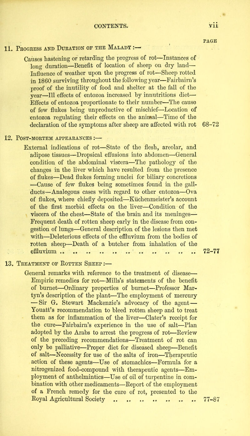PAGE 11. Progress and Duration of the Malady Causes hastening or retarding the progress of rot—Instances of long duration—Benefit of location of sheep on dry land— Influence of weather upon the progress of rot—Sheep rotted in 1860 surviving throughout the following year—Fairbairn’s proof of the inutility of food and shelter at the fall of the year—111 effects of entozoa increased by innutritious diet— Effects of entozoa proportionate to their number—The cause of few flukes being unproductive of mischief—Location of entozoa regulating their effects on the animal—Time of the declaration of the symptoms after sheep are affected with rot 68-72 12. Post-mortem appearances :— External indications of rot—State of the flesh, areolar, and adipose tissues—Dropsical effusions into abdomen—General condition of the abdominal viscera—The pathology of the changes in the liver which have resulted from the presence of flukes—Dead flukes forming nuclei for biliary concretions —Cause of few flukes being sometimes found in the gall- ducts—Analogous cases with regard to other entozoa—Ova of flukes, where chiefly deposited—Kiichenmeister’s account of the first morbid effects on the liver—Condition of the viscera of the chest—State of the brain and its meninges— Frequent death of rotten sheep early in the disease from con- gestion of lungs—-General description of the lesions then met with—Deleterious effects of the effluvium from the bodies of rotten sheep—Death of a butcher from inhalation of the effluvium .* .. * 72-77 13. Treatment of Rotten Sheep :— General remarks with reference to the treatment of disease— Empiric remedies for rot—Mills’s statements of the benefit of burnet—Ordinary properties of burnet—Professor Mar- tyn’s description of the plant—The employment of mercury —-Sir G. Stewart Mackenzie’s advocacy of the agent — Youatt’s recommendation to bleed rotten sheep and to treat them as for inflammation of the liver—Clater’s receipt for the cure—Fairbairn’s experience in the use of salt—Plan adopted by the Arabs to arrest the progress of rot—Review of the preceding recommendations—Treatment of rot can only be palliative—Proper diet for diseased sheep—Benefit of salt—Necessity for use of the salts of iron—Therapeutic action of these agents—Use of stomachics—Formula for a nitrogenized food-compound with therapeutic agents—Em- ployment of anthelmintics—Use of oil of turpentine in com- bination with other medicaments—Report of the employment of a French remedy for the cure of rot, presented to the Royal Agricultural Society 77-87
