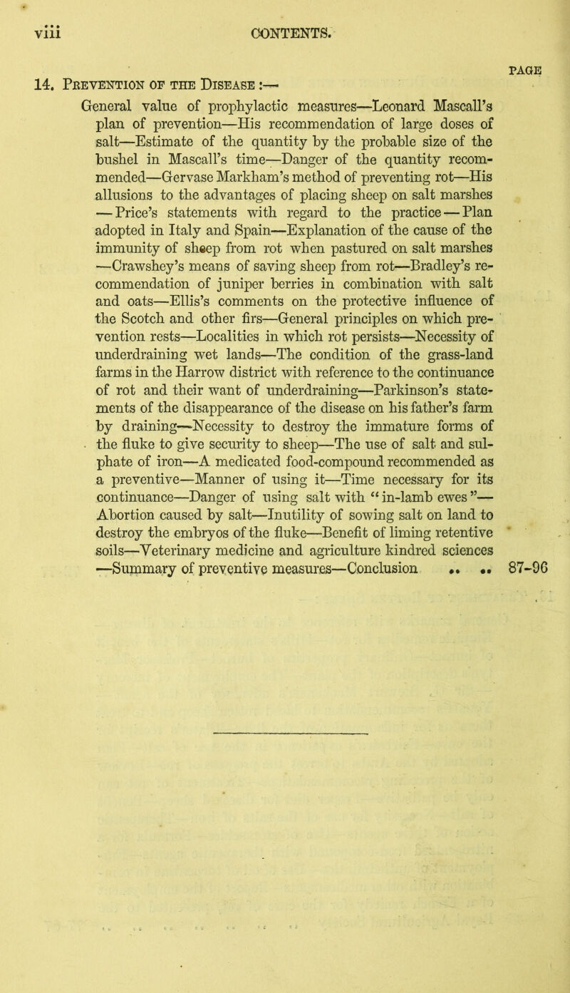 14. Pkevention oe the Disease General value of prophylactic measures—Leonard MascalPs plan of prevention—His recommendation of large doses of salt—Estimate of the quantity by the probable size of the bushel in MascalPs time—-Danger of the quantity recom- mended—Gervase Markham’s method of preventing rot—His allusions to the advantages of placing sheep on salt marshes — Price’s statements with regard to the practice — Plan adopted in Italy and Spain—Explanation of the cause of the immunity of sheep from rot when pastured on salt marshes —Crawshey’s means of saving sheep from rot—Bradley’s re- commendation of juniper berries in combination with salt and oats—Ellis’s comments on the protective influence of the Scotch and other firs—General principles on which pre- vention rests—Localities in which rot persists—Necessity of underdraining wet lands—The condition of the grass-land farms in the Harrow district with reference to the continuance of rot and their want of underdraining—Parkinson’s state- ments of the disappearance of the disease on his father’s farm by draining—Necessity to destroy the immature forms of the fluke to give security to sheep—The use of salt and sul- phate of iron—A medicated food-compound recommended as a preventive—Manner of using it—Time necessary for its continuance—Danger of using salt with 44 in-lamb ewes ”— Abortion caused by salt—Inutility of sowing salt on land to destroy the embryos of the fluke—Benefit of liming retentive soils—Veterinary medicine and agriculture kindred sciences —Summary of preventive measures—Conclusion •• 87-