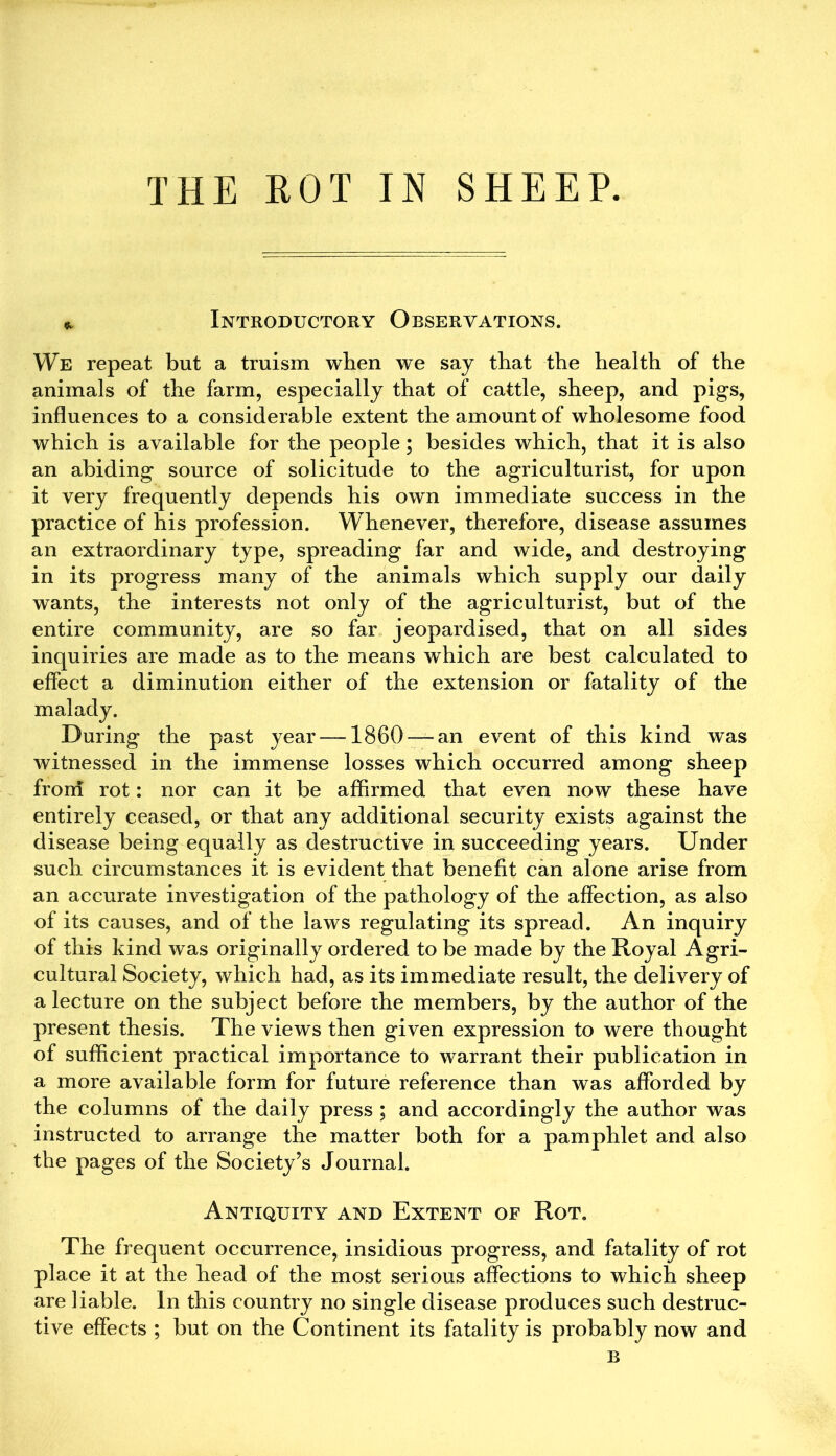 * Introductory Observations. We repeat but a truism when we say that the health of the animals of the farm, especially that of cattle, sheep, and pigs, influences to a considerable extent the amount of wholesome food which is available for the people; besides which, that it is also an abiding source of solicitude to the agriculturist, for upon it very frequently depends his own immediate success in the practice of his profession. Whenever, therefore, disease assumes an extraordinary type, spreading far and wide, and destroying in its progress many of the animals which supply our daily wants, the interests not only of the agriculturist, but of the entire community, are so far jeopardised, that on all sides inquiries are made as to the means which are best calculated to effect a diminution either of the extension or fatality of the malady. During the past year —1860 —an event of this kind was witnessed in the immense losses which occurred among sheep from rot: nor can it be affirmed that even now these have entirely ceased, or that any additional security exists against the disease being equally as destructive in succeeding years. Under such circumstances it is evident that benefit can alone arise from an accurate investigation of the pathology of the affection, as also of its causes, and of the laws regulating its spread. An inquiry of this kind was originally ordered to be made by the Royal Agri- cultural Society, which had, as its immediate result, the delivery of a lecture on the subject before the members, by the author of the present thesis. The views then given expression to were thought of sufficient practical importance to warrant their publication in a more available form for future reference than was afforded by the columns of the daily press ; and accordingly the author was instructed to arrange the matter both for a pamphlet and also the pages of the Society’s Journal. Antiquity and Extent of Rot. The frequent occurrence, insidious progress, and fatality of rot place it at the head of the most serious affections to which sheep are liable. In this country no single disease produces such destruc- tive effects ; but on the Continent its fatality is probably now and B