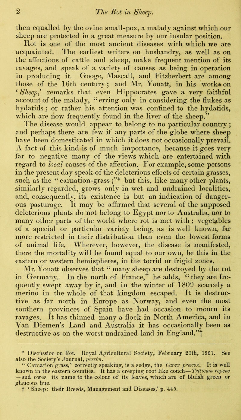 then equalled by the ovine small-pox, a malady against which our sheep are protected in a great measure by our insular position. Rot is one of the most ancient diseases with which we are acquainted. The earliest writers on husbandry, as well as on the affections of cattle and sheep, make frequent mention of its ravages, and speak of a variety of causes as being in operation in producing it. Googe, Mascal], and Fitzherbert are among those of the 16th century; and Mr. Youatt, in his work* on 6 Sheep' remarks that even Hippocrates gave a very faithful account of the malady, “ erring only in considering the flukes as hydatids ; or rather his attention was confined to the hydatids, which are now frequently found in the liver of the sheep.” The disease would appear to belong to no particular country ; and perhaps there are few if any parts of the globe where sheep have been domesticated in which it does not occasionally prevail. A fact of this kind is of much importance, because it goes very far to negative many of the views which are entertained with regard to local causes of the affection. For example, some persons in the present day speak of the deleterious effects of certain grasses, such as the “ carnation-grass but this, like many other plants, similarly regarded, grows only in wet and undrained localities, and, consequently, its existence is but an indication of danger- ous pasturage. It may be affirmed that several of the supposed deleterious plants do not belong to Egypt nor to Australia, nor to many other parts of the world where rot is met with ; vegetables of a special or particular variety being, as is well known, far more restricted in their distribution than even the lowest forms of animal life. Wherever, however, the disease is manifested, there the mortality will be found equal to our own, be this in the eastern or western hemispheres, in the torrid or frigid zones. Mr. Youatt observes that “ many sheep are destroyed by the rot in Germany. In the north of France,” he adds, “ they are fre- quently swept away by it, and in the winter of 1809 scarcely a merino in the whole of that kingdom escaped. It is destruc- tive as far north in Europe as Norway, and even the most southern provinces of Spain have had occasion to mourn its ravages. It has thinned many a flock in North America, and in Van Diemen’s Land and Australia it has occasionally been as destructive as on the worst undrained land in England.”t * Discussion on Rot. Royal Agricultural Society, February 20th, 1861. See also the Society’s Journal, passim. 11 Carnation grass,” correctly speaking, is a sedge, the Car ex prcecox. It is well known in the eastern counties. It has a creeping root like couch—Triticum repens —and owes its name to the colour of its leaves, which are of bluish green or glaucous hue. f 4 Sheep: their Breeds, Management and Diseases/ p. 445.