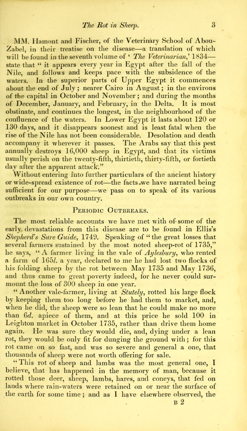 MM. Hamont and Fischer, of the Veterinary School of Abou- Zabel, in their treatise on the disease—a translation of which will be found in the seventh volume of 6 The Veterinarian,’ 1834— state that “ it appears every year in Egypt after the fall of the Nile, and follows and keeps pace with the subsidence of the waters. In the superior parts of Upper Egypt it commences about the end of July ; nearer Cairo in August; in the environs of the capital in October and November; and during the months of December, January, and February, in the Delta. It is most obstinate, and continues the longest, in the neighbourhood of the confluence of the waters. In Lower Egypt it lasts about 120 or 130 days, and it disappears soonest and is least fatal when the rise of the Nile has not been considerable. Desolation and death accompany it wherever it passes. The Arabs say that this pest annually destroys 16,000 sheep in Egypt, and that its victims usually perish on the twenty-fifth, thirtieth, thirty-fifth, or fortieth day after the apparent attack.” Without entering into further particulars of the ancient history or wide-spread existence of rot—the facts *we have narrated being sufficient for our purpose—we pass on to speak of its various outbreaks in our own country. Periodic Outbreaks. The most reliable accounts we have met with of some of the early devastations from this disease are to be found in Ellis’s Shepherd's Sure Guide, 1749. Speaking of “the great losses that several farmers sustained by the most noted sheep-rot of 1735,” he says, “ A farmer living in the vale of Aylesbury, who rented a farm of 165/. a year, declared to me he had lost two flocks of his folding sheep by the rot between May 1735 and May 1736, and thus came to great poverty indeed, for he never could sur- mount the loss of 300 sheep in one year. “ Another vale-farmer, living at Stutely, rotted his large flock by keeping them too long before he had them to market, and, when he did, the sheep were so lean that he could make no more than 6d. apiece of them, and at this price he sold 100 in Leighton market in October 1735, rather than drive them home again. He was sure they would die, and, dying under a lean rot, they would be only fit for dunging the ground with; for this rot came on so fast, and was so severe and general a one, that thousands of sheep were not worth offering for sale. uTliis rot of sheep and lambs was the most general one, I believe, that has happened in the memory of man, because it rotted those deer, sheep, lambs, hares, and coneys, that fed on lands wffiere rain-waters were retained on or near the surface of the earth for some time ; and as I have elsewhere observed, the B 2