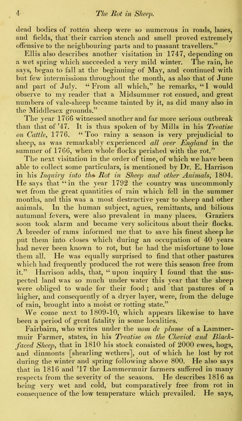 dead bodies of rotten sheep were so numerous in roads, lanes, and fields, that their carrion stench and smell proved extremely offensive to the neighbouring parts and to passant travellers.” Ellis also describes another visitation in 1747, depending on a wet spring which succeeded a very mild winter. The rain, he says, began to fall at the beginning of May, and continued with but few intermissions throughout the month, as also that of June and part of July. 44 From all which,” he remarks, 461 would observe to my reader that a Midsummer rot ensued, and great numbers of vale-sheep became tainted by it, as did many also in the Middlesex grounds.” The year 1766 witnessed another and far more serious outbreak than that of ’47. It is thus spoken of by Mills in his Treatise on Cattle, 1776. 44 Too rainy a season is very prejudicial to sheep, as was remarkably experienced all over England in the summer of 1766, when whole flocks perished with the rot.” The next visitation in the order of time, of which we have been able to collect some particulars, is mentioned by Dr. E. Harrison in his Inquiry into the- Rot in Sheep and other Animals, 1804. He says that 44 in the year 1792 the country was uncommonly wet from the great quantities of rain which fell in the summer months, and this was a most destructive year to sheep and other animals. In the human subject, agues, remittants, and bilious autumnal fevers, were also prevalent in many places. Graziers soon took alarm and became very solicitous about their flocks. A breeder of rams informed me that to save his finest sheep he put them into closes which during an occupation of 40 years had never been known to rot, but he had the misfortune to lose them all. He was equally surprised to find that other pastures which had frequently produced the rot were this season free from it.” Harrison adds, that, 44 upon inquiry I found that the sus- pected land was so much under water this year that the sheep were obliged to wade for their food; and that pastures of a higher, and consequently of a dryer layer, were, from the deluge of rain, brought into a moist or rotting state.” We come next to 1809-10, which appears likewise to have been a period of great fatality in some localities. Fairbairn, who writes under the nom de plume of a Lammer- muir Farmer, states, in his Treatise on the Cheviot and Black- faced Sheep, that in 1810 his stock consisted of 2000 ewes, hogs, and dinmonts [shearling wethers], out of which he lost by rot during the winter and spring following above 800. He also says that in 1816 and ’17 the Lammermuir farmers suffered in many respects from the severity of the seasons. He describes 1816 as being very wet and cold, but comparatively free from rot in consequence of the low temperature which prevailed. He says,