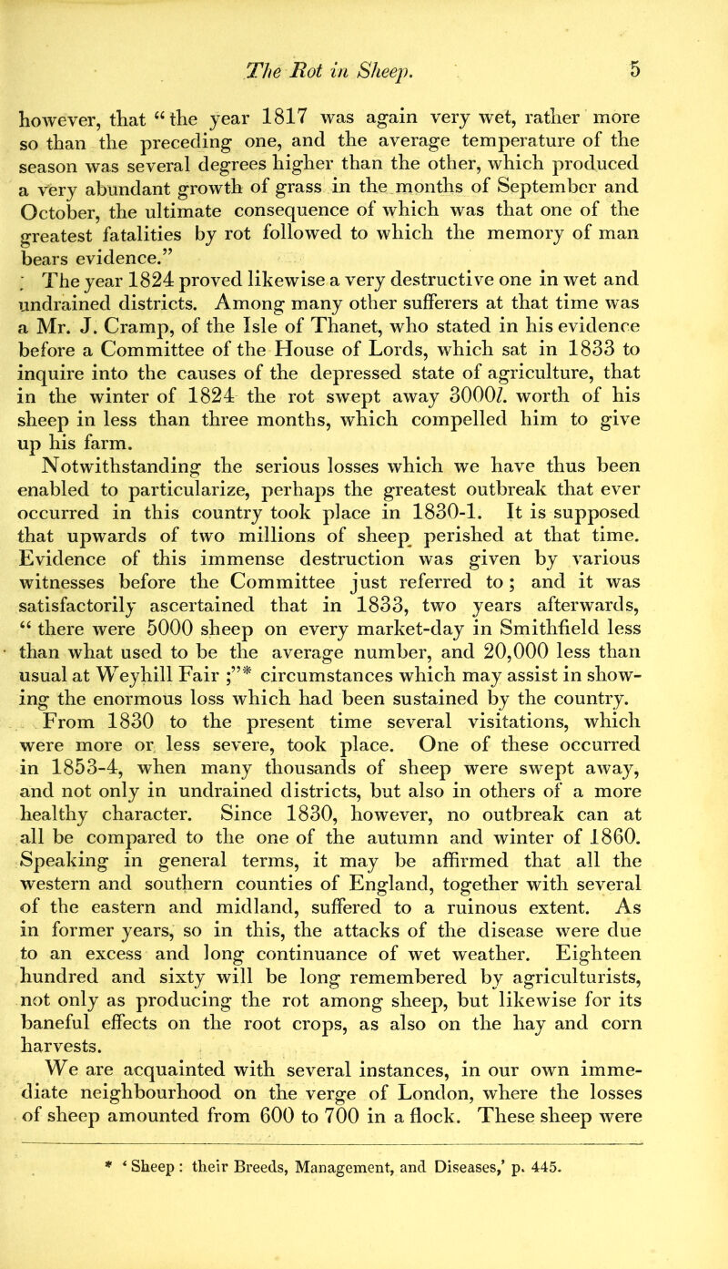 however, that “the year 1817 was again very wet, rather more so than the preceding one, and the average temperature of the season was several degrees higher than the other, which produced a very abundant growth of grass in the months of September and October, the ultimate consequence of which was that one of the greatest fatalities by rot followed to which the memory of man bears evidence.” The year 1824 proved likewise a very destructive one in wet and undrained districts. Among many other sufferers at that time was a Mr. J. Cramp, of the Isle of Thanet, who stated in his evidence before a Committee of the House of Lords, which sat in 1833 to inquire into the causes of the depressed state of agriculture, that in the winter of 1824 the rot swept away 3000/. worth of his sheep in less than three months, which compelled him to give up his farm. Notwithstanding the serious losses which we have thus been enabled to particularize, perhaps the greatest outbreak that ever occurred in this country took place in 1830-1. It is supposed that upwards of two millions of sheep perished at that time. Evidence of this immense destruction was given by various witnesses before the Committee just referred to; and it was satisfactorily ascertained that in 1833, two years afterwards, “ there were 5000 sheep on every market-day in Smithfield less than what used to be the average number, and 20,000 less than usual at Weyhill Fair circumstances which may assist in show- ing the enormous loss which had been sustained by the country. From 1830 to the present time several visitations, which were more or less severe, took place. One of these occurred in 1853-4, when many thousands of sheep were swept away, and not only in undrained districts, but also in others of a more healthy character. Since 1830, however, no outbreak can at all be compared to the one of the autumn and winter of 1860. Speaking in general terms, it may be affirmed that all the western and southern counties of England, together with several of the eastern and midland, suffered to a ruinous extent. As in former years, so in this, the attacks of the disease were due to an excess and long continuance of wet weather. Eighteen hundred and sixty will be long remembered by agriculturists, not only as producing the rot among sheep, but likewise for its baneful effects on the root crops, as also on the hay and corn harvests. We are acquainted with several instances, in our own imme- diate neighbourhood on the verge of London, where the losses of sheep amounted from 600 to 700 in a flock. These sheep were