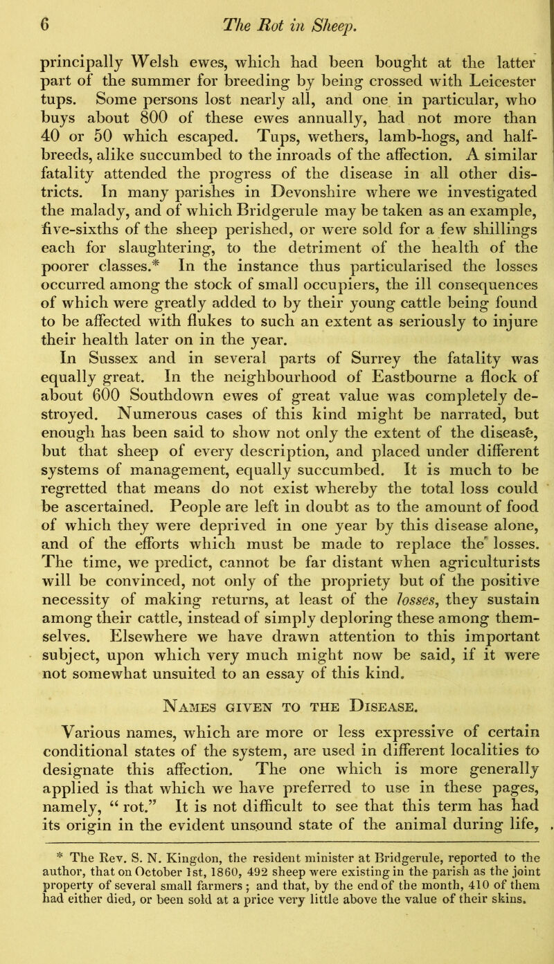 principally Welsh ewes, which had been bought at the latter part of the summer for breeding by being crossed with Leicester tups. Some persons lost nearly all, and one in particular, who buys about 800 of these ewes annually, had not more than 40 or 50 which escaped. Tups, wethers, lamb-hogs, and half- breeds, alike succumbed to the inroads of the affection. A similar fatality attended the progress of the disease in all other dis- tricts. In many parishes in Devonshire where we investigated the malady, and of which Bridgerule may be taken as an example, five-sixths of the sheep perished, or were sold for a few shillings each for slaughtering, to the detriment of the health of the poorer classes.* In the instance thus particularised the losses occurred among the stock of small occupiers, the ill consequences of which were greatly added to by their young cattle being found to be affected with flukes to such an extent as seriously to injure their health later on in the year. In Sussex and in several parts of Surrey the fatality was equally great. In the neighbourhood of Eastbourne a flock of about 600 Southdown ewes of great value was completely de- stroyed. Numerous cases of this kind might be narrated, but enough has been said to show not only the extent of the disease, but that sheep of every description, and placed under different systems of management, equally succumbed. It is much to be regretted that means do not exist whereby the total loss could be ascertained. People are left in doubt as to the amount of food of which they were deprived in one year by this disease alone, and of the efforts which must be made to replace the losses. The time, we predict, cannot be far distant when agriculturists will be convinced, not only of the propriety but of the positive necessity of making returns, at least of the losses, they sustain among their cattle, instead of simply deploring these among them- selves. Elsewhere we have drawn attention to this important subject, upon which very much might now be said, if it were not somewhat unsuited to an essay of this kind. Names given to the Disease. Various names, which are more or less expressive of certain conditional states of the system, are used in different localities to designate this affection. The one which is more generally applied is that which we have preferred to use in these pages, namely, “ rot.” It is not difficult to see that this term has had its origin in the evident unsound state of the animal during life, * The Rev. S. N. Kingdon, the resident minister at Bridgerule, reported to the author, that on October 1st, 1860, 492 sheep were existing in the parish as the joint property of several small farmers ; and that, by the end of the month, 410 of them had either died, or been sold at a price very little above the value of their skins.