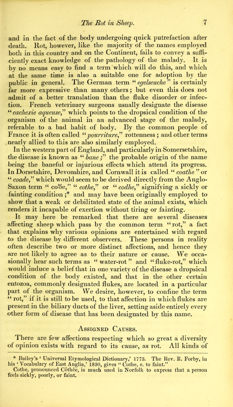 and in the fact of the body undergoing quick putrefaction after death. Rot, however, like the majority of the names employed both in this country and on the Continent, fails to convey a suffi- ciently exact knowledge of the pathology of the malady. It is by no means easy to find a term which will do this, and which at the same time is also a suitable one for adoption by the public in general. The German term “ egelseuche ” is certainly far more expressive than many others; but even this does not admit of a better translation than the fluke disorder or infec- tion. French veterinary surgeons usually designate the disease “ cacliexie aqueuse,” which points to the dropsical condition of the organism of the animal in an advanced stage of the malady, referable to a bad habit of body. By the common people of France it is often called u pourriture” rottenness ; and other terms nearly allied to this are also similarly employed. In the western part of England, and particularly in Somersetshire, the disease is known as “ bane ;” the probable origin of the name being the baneful or injurious effects which attend its progress. In Dorsetshire, Devonshire, and Cornwall it is called “ coatlie ” or “ coade,” which would seem to be derived directly from the Anglo- Saxon term 44 co^e,” 44 cothe,” or 44 codhe,” signifying a sickly or fainting condition ;* and may have been originally employed to show that a weak or debilitated state of the animal exists, which renders it incapable of exertion without tiring or fainting. It may here be remarked that there are several diseases affecting sheep which pass by the common term “rot,” a fact that explains why various opinions are entertained with regard to the disease by different observers. These persons in reality often describe two or more distinct affections, and hence they are not likely to agree as to their nature or cause. We occa- sionally hear such terms as “ water-rot ” and “ fluke-rot,” which would induce a belief that in one variety of the disease a dropsical condition of the body existed, and that in the other certain entozoa, commonly designated flukes, are located in a particular part of the organism. We desire, however, to confine the term “ rot,” if it is still to be used, to that affection in which flukes are present in the biliary ducts of the liver, setting aside entirely every other form of disease that has been designated by this name. Assigned Causes. There are few affections respecting which so great a diversity of opinion exists with regard to its cause, as rot. All kinds of * Bailey’s * Universal Etymological Dictionary,’ 1773. The Rev. R. Forby, in his ‘ Vocabulary of East Anglia,’ 1830, gives “ Cothe, v. to faint.” Cothe, pronounced Cothee, is much used in Norfolk to express that a person feels sickly, poorly, or faint.