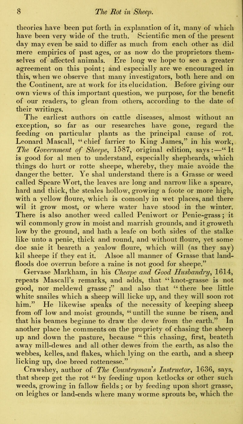 theories have been put forth in explanation of it, many of which have been very wide of the truth. Scientific men of the present day may even be said to differ as much from each other as did mere empirics of past ages, or as now do the proprietors them- selves of affected animals. Ere long we hope to see a greater agreement on this point; and especially are we encouraged in this, when we observe that many investigators, both here and on the Continent, are at work for its elucidation. Before giving our own views of this important question, we purpose, for the benefit of our readers, to glean from others, according to the date of their writings. The earliest authors on cattle diseases, almost without an exception, so far as our researches have gone, regard the feeding on particular plants as the principal cause of rot. Leonard Mascall, “ chief farrier to King James,” in his work, The Government of Sheepe, 1587, original edition, says:—“It is good for al men to understand, especially shepheards, which things do hurt or rotte sheepe, whereby, they maie avoide the danger the better. Ye shal understand there is a Grasse or weed called Speare Wort, the leaves are long and narrow like a speare, hard and thick, the steales hollow, growing a foote or more high, with a yellow floure, which is comonly in wet places, and there wil it grow most, or where water have stood in the winter. There is also another weed called Peniwort or Penie-grass; it wil commonly grow in moist and marrish grounds, and it groweth low by the ground, and hath a leafe on both sides of the stalke like unto a penie, thick and round, and without floure, yet some doe saie it beareth a yealow floure, which will (as they say) kil sheepe if they eat it. Alsoe all manner of Grasse that land- floods doe overrun before a raine is not good for sheepe.” Gervase Markham, in his Cheape and Good Husbandry, 1614, repeats Mascall’s remarks, and adds, that “knot-grasse is not good, nor meldewd grasse;” and also that “ there bee little white snailes which a sheep will licke up, and they will soon rot him.” He likewise speaks of the necessity of keeping sheep from off low and moist grounds, 66 untill the sunne be risen, and that his beames beginne to draw the dewe from the earth.” In another place he comments on the propriety of chasing the sheep up and down the pasture, because “ this chasing, first, beateth away mill-dewes and all other dewes from the earth, as also the webbes, kelles, and flakes, which lying on the earth, and a sheep licking up, doe breed rottenesse.” Crawshey, author of The Countryman s Instructor, 1636, says, that sheep get the rot “ by feeding upon ketlocks or other such weeds, growing in fallow fields; or by feeding upon short grasse, on leighes or land-ends where many worme sprouts be, which the