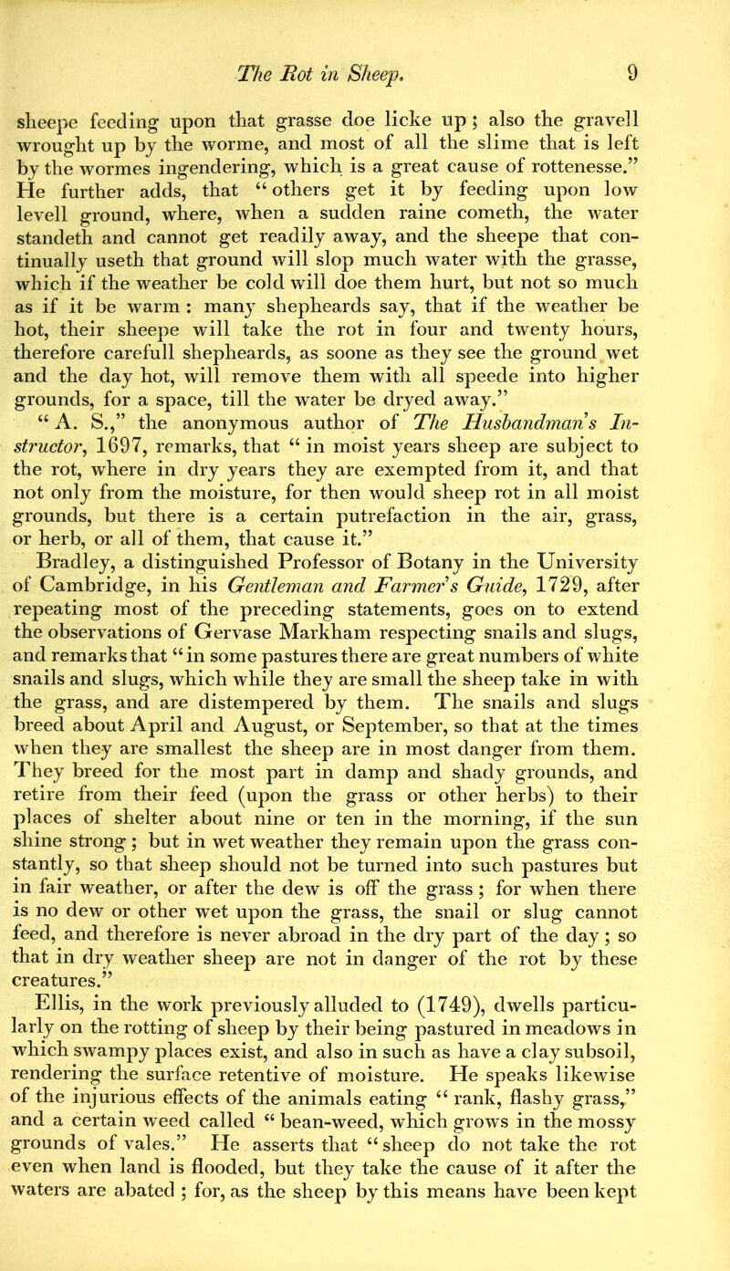 sheepe feeding upon that grasse doe licke up ; also the gravel 1 wrought up by the worme, and most of all the slime that is left by the wormes ingendering, which is a great cause of rottenesse.” He further adds, that “ others get it by feeding upon low levell ground, where, when a sudden raine cometh, the water standeth and cannot get readily away, and the sheepe that con- tinually useth that ground will slop much water with the grasse, which if the weather be cold will doe them hurt, but not so much as if it be warm: many shepheards say, that if the weather be hot, their sheepe will take the rot in four and twenty hours, therefore carefull shepheards, as soone as they see the ground wet and the day hot, will remove them with all speede into higher grounds, for a space, till the water be dryed away.” u A. S.,” the anonymous author of The Husbandman s In- structor,, 1697, remarks, that u in moist years sheep are subject to the rot, where in dry years they are exempted from it, and that not only from the moisture, for then would sheep rot in all moist grounds, but there is a certain putrefaction in the air, grass, or herb, or all of them, that cause it.” Bradley, a distinguished Professor of Botany in the University of Cambridge, in his Gentleman and Farmer s Guide, 1729, after repeating most of the preceding statements, goes on to extend the observations of Gervase Markham respecting snails and slugs, and remarks that “ in some pastures there are great numbers of white snails and slugs, which while they are small the sheep take in with the grass, and are distempered by them. The snails and slugs breed about April and August, or September, so that at the times when they are smallest the sheep are in most danger from them. They breed for the most part in damp and shady grounds, and retire from their feed (upon the grass or other herbs) to their places of shelter about nine or ten in the morning, if the sun shine strong ; but in wet weather they remain upon the grass con- stantly, so that sheep should not be turned into such pastures but in fair weather, or after the dew is off the grass ; for when there is no dew or other wet upon the grass, the snail or slug cannot feed, and therefore is never abroad in the dry part of the day; so that in dry weather sheep are not in danger of the rot by these creatures.” Ellis, in the work previously alluded to (1749), dwells particu- larly on the rotting of sheep by their being pastured in meadows in which swampy places exist, and also in such as have a clay subsoil, rendering the surface retentive of moisture. He speaks likewise of the injurious effects of the animals eating u rank, flashy grass,” and a certain weed called “ bean-weed, which grows in the mossy grounds of vales.” He asserts that “ sheep do not take the rot even when land is flooded, but they take the cause of it after the waters are abated ; for, as the sheep by this means have been kept