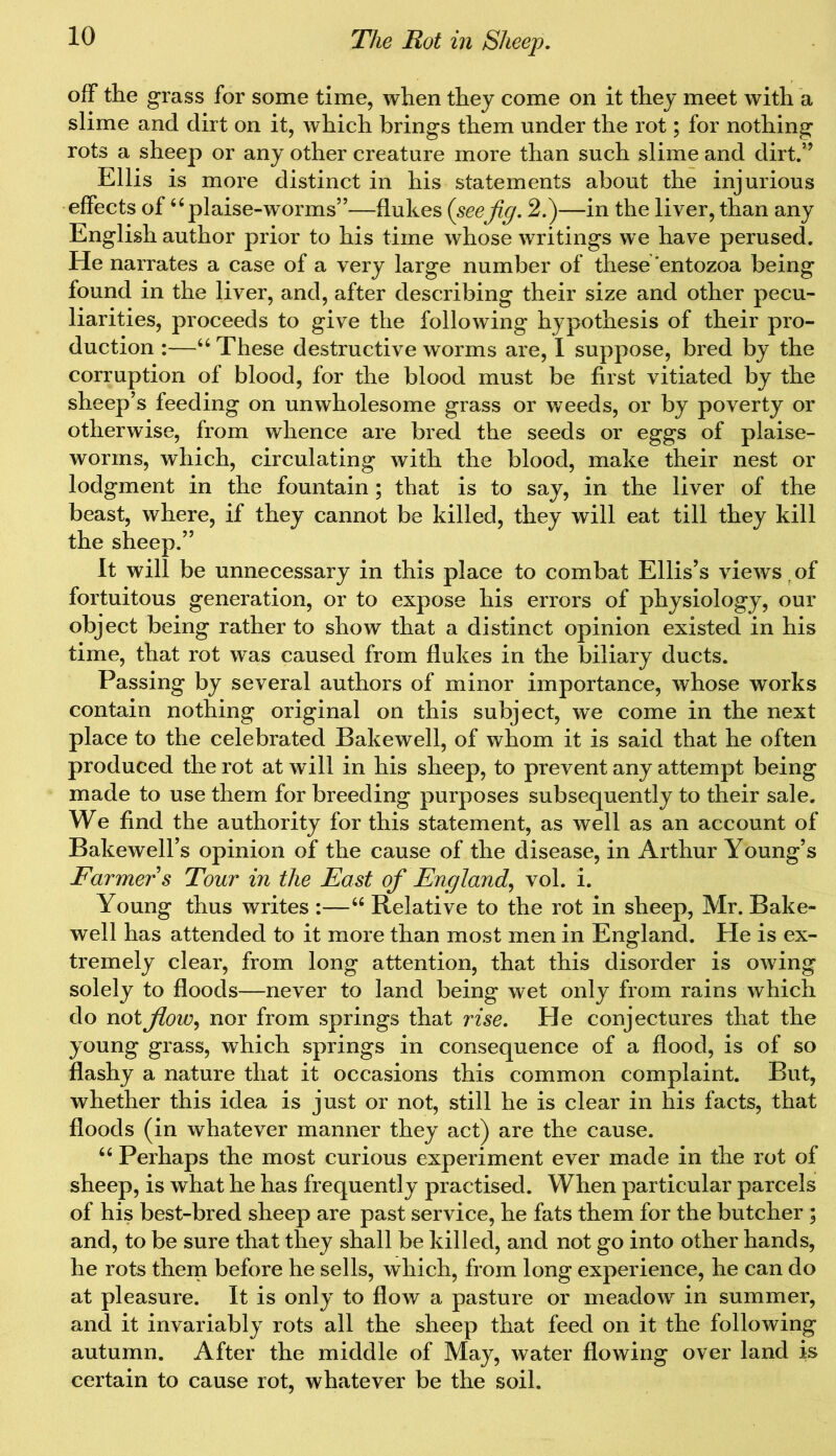 off the grass for some time, when they come on it they meet with a slime and dirt on it, which brings them under the rot; for nothing rots a sheep or any other creature more than such slime and dirt.” Ellis is more distinct in his statements about the injurious effects of “plaise-worms”—flukes {seejig. 2.)—in the liver, than any English author prior to his time whose writings we have perused. He narrates a case of a very large number of these entozoa being found in the liver, and, after describing their size and other pecu- liarities, proceeds to give the following hypothesis of their pro- duction :—u These destructive worms are, I suppose, bred by the corruption of blood, for the blood must be first vitiated by the sheep’s feeding on unwholesome grass or weeds, or by poverty or otherwise, from whence are bred the seeds or eggs of plaise- worms, which, circulating with the blood, make their nest or lodgment in the fountain; that is to say, in the liver of the beast, where, if they cannot be killed, they will eat till they kill the sheep.” It will be unnecessary in this place to combat Ellis’s views r of fortuitous generation, or to expose his errors of physiology, our object being rather to show that a distinct opinion existed in his time, that rot was caused from flukes in the biliary ducts. Passing by several authors of minor importance, whose works contain nothing original on this subject, we come in the next place to the celebrated Bakewell, of whom it is said that he often produced the rot at will in his sheep, to prevent any attempt being made to use them for breeding purposes subsequently to their sale. We find the authority for this statement, as well as an account of Bakewell’s opinion of the cause of the disease, in Arthur Young’s Farmer s Tour in the East of England, vol. i. Young thus writes :—“ Relative to the rot in sheep, Mr. Bake- well has attended to it more than most men in England. He is ex- tremely clear, from long attention, that this disorder is owing solely to floods—never to land being wet only from rains which do not flow, nor from springs that rise. He conjectures that the young grass, which springs in consequence of a flood, is of so flashy a nature that it occasions this common complaint. But, whether this idea is just or not, still he is clear in his facts, that floods (in whatever manner they act) are the cause. “ Perhaps the most curious experiment ever made in the rot of sheep, is what he has frequently practised. When particular parcels of his best-bred sheep are past service, he fats them for the butcher ; and, to be sure that they shall be killed, and not go into other hands, he rots them before he sells, which, from long experience, he can do at pleasure. It is only to flow a pasture or meadow in summer, and it invariably rots all the sheep that feed on it the following autumn. After the middle of May, water flowing over land is certain to cause rot, whatever be the soil.