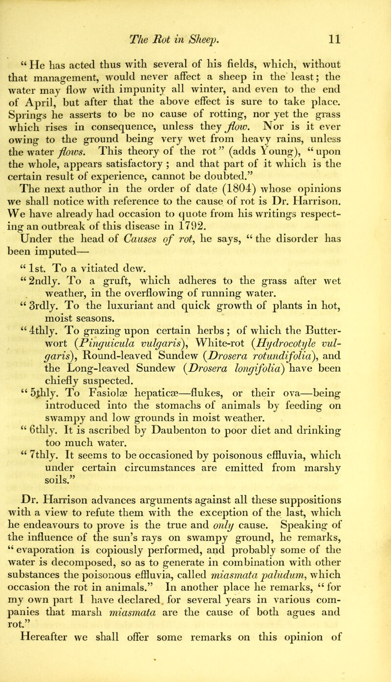 “ He has acted thus with several of his fields, which, without that management, would never affect a sheep in the least; the water may flow with impunity all winter, and even to the end of April, but after that the above effect is sure to take place. Springs he asserts to be no cause of rotting, nor yet the grass which rises in consequence, unless they flow. Nor is it ever owing to the ground being very wret from heavy rains, unless the water flows. This theory of the rot” (adds Young), “upon the whole, appears satisfactory ; and that part of it which is the certain result of experience, cannot be doubted.” The next author in the order of date (1804) whose opinions we shall notice with reference to the cause of rot is Dr. Harrison. We have already had occasion to quote from his writings respect- ing an outbreak of this disease in 1792. Under the head of Causes of rot, he says, “ the disorder has been imputed— “1st. To a vitiated dew. “2ndly. To a gruft, which adheres to the grass after wet weather, in the overflowing of running water. “ 3rdly. To the luxuriant and quick growth of plants in hot, moist seasons. “4thly. To grazing upon certain herbs; of which the Butter- wort (.Pinguicula vulgaris), White-rot (Hydrocotyle vul- garis), Round-leaved Sundew (Drosera rotundifolia\ and the Long-leaved Sundew (.Drosera longifolia) have been chiefly suspected. “ 5jhly. To Fasiolse hepaticse—flukes, or their ova—being introduced into the stomachs of animals by feeding on swampy and low grounds in moist weather. “ Gthly. It is ascribed by Daubenton to poor diet and drinking too much water. “ 7thly. It seems to be occasioned by poisonous effluvia, which under certain circumstances are emitted from marshy soils.” Dr. Harrison advances arguments against all these suppositions with a view to refute them with the exception of the last, which he endeavours to prove is the true and only cause. Speaking of the influence of the sun’s rays on swampy ground, he remarks, “ evaporation is copiously performed, and probably some of the water is decomposed, so as to generate in combination with other substances the poisonous effluvia, called miasmata paludum, which occasion the rot in animals.” In another place he remarks, “ for my own part I have declared, for several years in various com- panies that marsh miasmata are the cause of both agues and rot.” Hereafter we shall offer some remarks on this opinion of