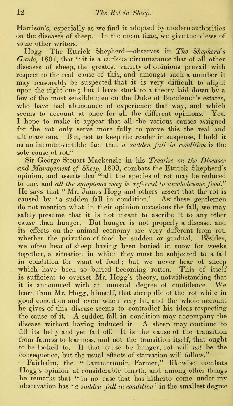 Harrison’s, especially as we find it adopted by modern authorities on the diseases of sheep. In the mean time, we give the views of some other writers. Hogg—The Ettrick Shepherd—observes in The Shepherd's Guide, 1807, that 44 it is a curious circumstance that of all other diseases of sheep, the greatest variety of opinions prevail with respect to the real cause of this, and amongst such a number it may reasonably be suspected that it is very difficult to alight upon the right one ; but I have stuck to a theory laid down by a few of the most sensible men on the Duke of Buccleuch’s estates, who have had abundance of experience that way, and which seems to account at once for all the different opinions. Yea, I hope to make it appear that all the various causes assigned for the rot only serve more fully to prove this the real and ultimate one. But, not to keep the reader in suspense, I hold it as an incontrovertible fact that a sudden fall in condition is the sole cause of rot.” Sir George Steuart Mackenzie in his Treatise on the Diseases and Management of Sheep, 1809, combats the Ettrick Shepherd’s opinion, and asserts that 44 all the species of rot may be reduced to one, and all the symptoms may he referred to unwholesome food.” He says that 44 Mr. James Hogg and others assert that the rot is caused by 4 a sudden fall in condition.’ As* these gentlemen do not mention what in their opinion occasions the fall, we may safely presume that it is not meant to ascribe it to any other cause than hunger. But hunger is not properly a disease, and its effects on the animal economy are very different from rot, whether the privation of food be sudden or gradual. Besides, we often hear of sheep having been buried in snow for weeks together, a situation in which they must be subjected to a fall in condition for want of food; but we never hear of sheep which have been so buried becoming rotten. This of itself is sufficient to overset Mr. Hogg’s theory, notwithstanding that it is announced with an unusual degree of confidence. We learn from Mr. Hogg, himself, that sheep die of the rot while in good condition and even when very fat, and the whole account he gives of this disease seems to contradict his ideas respecting the cause of it. A sudden fall in condition may accompany the disease without having induced it. A sheep may continue to fill its belly and yet fall off. It is the cause of the transition from fatness to leanness, and not the transition itself, that ought to be looked to. If that cause be hunger, rot will not be the consequence, but the usual effects of starvation will follow.” Fairbairn, the 44 Lammermuir Farmer,” likewise combats Hogg’s opinion at considerable length, and among other things he remarks that 44 in no case that has hitherto come under my observation has 4 a sudden fall in condition ’ in the smallest degree