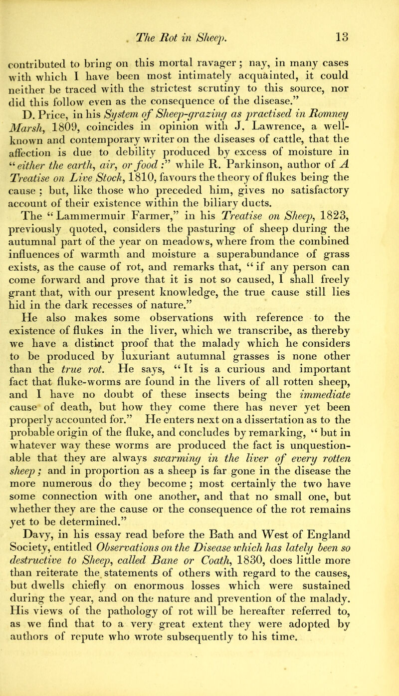 contributed to bring on this mortal ravager ; nay, in many cases with which I have been most intimately acquainted, it could neither be traced with the strictest scrutiny to this source, nor did this follow even as the consequence of the disease.” D. Price, in his System of Sheep-grazing as practised in Romney Marsh, 1809, coincides in opinion with J. Lawrence, a well- known and contemporary writer on the diseases of cattle, that the affection is due to debility produced by excess of moisture in 64 either the earth, air, or food :” while R. Parkinson, author of A Treatise on Live Stock, 1810, favours the theory of flukes being the cause : but, like those who preceded him, gives no satisfactory account of their existence within the biliary ducts. The 64 Lammermuir Farmer,” in his Treatise on Sheep, 1823, previously quoted, considers the pasturing of sheep during the autumnal part of the year on meadows, where from the combined influences of warmth and moisture a superabundance of grass exists, as the cause of rot, and remarks that, 44 if any person can come forward and prove that it is not so caused, 1 shall freely grant that, with our present knowledge, the true cause still lies hid in the dark recesses of nature.” He also makes some observations with reference to the existence of flukes in the liver, which we transcribe, as thereby we have a distinct proof that the malady which he considers to be produced by luxuriant autumnal grasses is none other than the true rot. He says, 44 It is a curious and important fact that fluke-worms are found in the livers of all rotten sheep, and I have no doubt of these insects being the immediate cause of death, but how they come there has never yet been properly accounted for.” He enters next on a dissertation as to the probable origin of the fluke, and concludes by remarking, 44 but in whatever way these worms are produced the fact is unquestion- able that they are always swarming in the liver of every rotten sheep ; and in proportion as a sheep is far gone in the disease the more numerous do they become ; most certainly the two have some connection with one another, and that no small one, but whether they are the cause or the consequence of the rot remains yet to be determined.” Davy, in his essay read before the Rath and West of England Society, entitled Observations on the Disease which has lately been so destructive to Sheep, called Bane or Coath, 1830, does little more than reiterate the statements of others with regard to the causes, but dwells chiefly on enormous losses which were sustained during the year, and on the nature and prevention of the malady. His views of the pathology of rot will be hereafter referred to, as we find that to a very great extent they were adopted by authors of repute who wrote subsequently to his time.