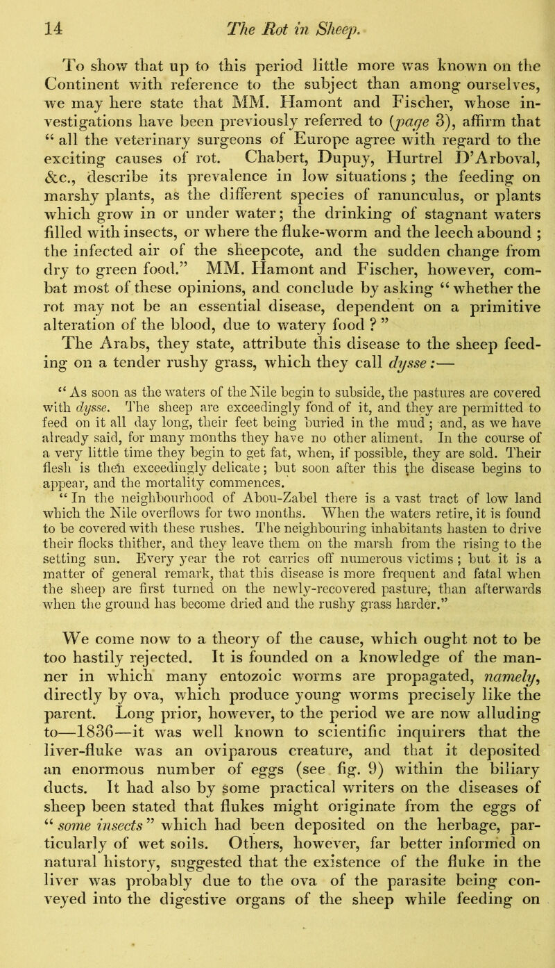 To show that up to this period little more was known on the Continent with reference to the subject than among ourselves, we may here state that MM. Hamont and Fischer, whose in- vestigations have been previously referred to [page 3), affirm that “ all the veterinary surgeons of Europe agree with regard to the exciting causes of rot. Chabert, Bupuy, Hurtrel D’Arboval, &c., describe its prevalence in low situations ; the feeding on marshy plants, as the different species of ranunculus, or plants which grow in or under water; the drinking of stagnant waters filled with insects, or where the fluke-worm and the leech abound ; the infected air of the sheepcote, and the sudden change from dry to green food.” MM. Hamont and Fischer, however, com- bat most of these opinions, and conclude by asking 66 whether the rot may not be an essential disease, dependent on a primitive alteration of the blood, due to watery food ? ” The Arabs, they state, attribute this disease to the sheep feed- ing on a tender rushy grass, which they call dysse:— “ As soon as the waters of the Nile begin to subside, the pastures are covered with dysse. The sheep are exceedingly fond of it, and they are permitted to feed on it all day long, their feet being buried in the mud; and, as we have already said, for many months they have no other aliment. In the course of a very little time they begin to get fat, when, if possible, they are sold. Their flesh is their exceedingly delicate; but soon after this the disease begins to appear, and the mortality commences. “ In the neighbourhood of Abou-Zabel there is a vast tract of low land which the Nile overflows for two months. When the waters retire, it is found to be covered with these rushes. The neighbouring inhabitants hasten to drive their flocks thither, and they leave them on the marsh from the rising to the setting sun. Every year the rot carries off numerous victims ; but it is a matter of general remark, that this disease is more frequent and fatal when the sheep are first turned on the newly-recovered pasture, than afterwards when the ground has become dried and the rushy grass harder.” We come now to a theory of the cause, which ought not to be too hastily rejected. It is founded on a knowledge of the man- ner in which many entozoic worms are propagated, namely, directly by ova, which produce young worms precisely like the parent. Long prior, however, to the period we are now alluding to—1836—it was well known to scientific inquirers that the liver-fluke was an oviparous creature, and that it deposited an enormous number of eggs (see fig. 9) within the biliary ducts. It had also by some practical writers on the diseases of sheep been stated that flukes might originate from the eggs of “ some insects ” which had been deposited on the herbage, par- ticularly of wet soils. Others, however, far better informed on natural history, suggested that the existence of the fluke in the liver was probably due to the ova of the parasite being con- veyed into the digestive organs of the sheep while feeding on