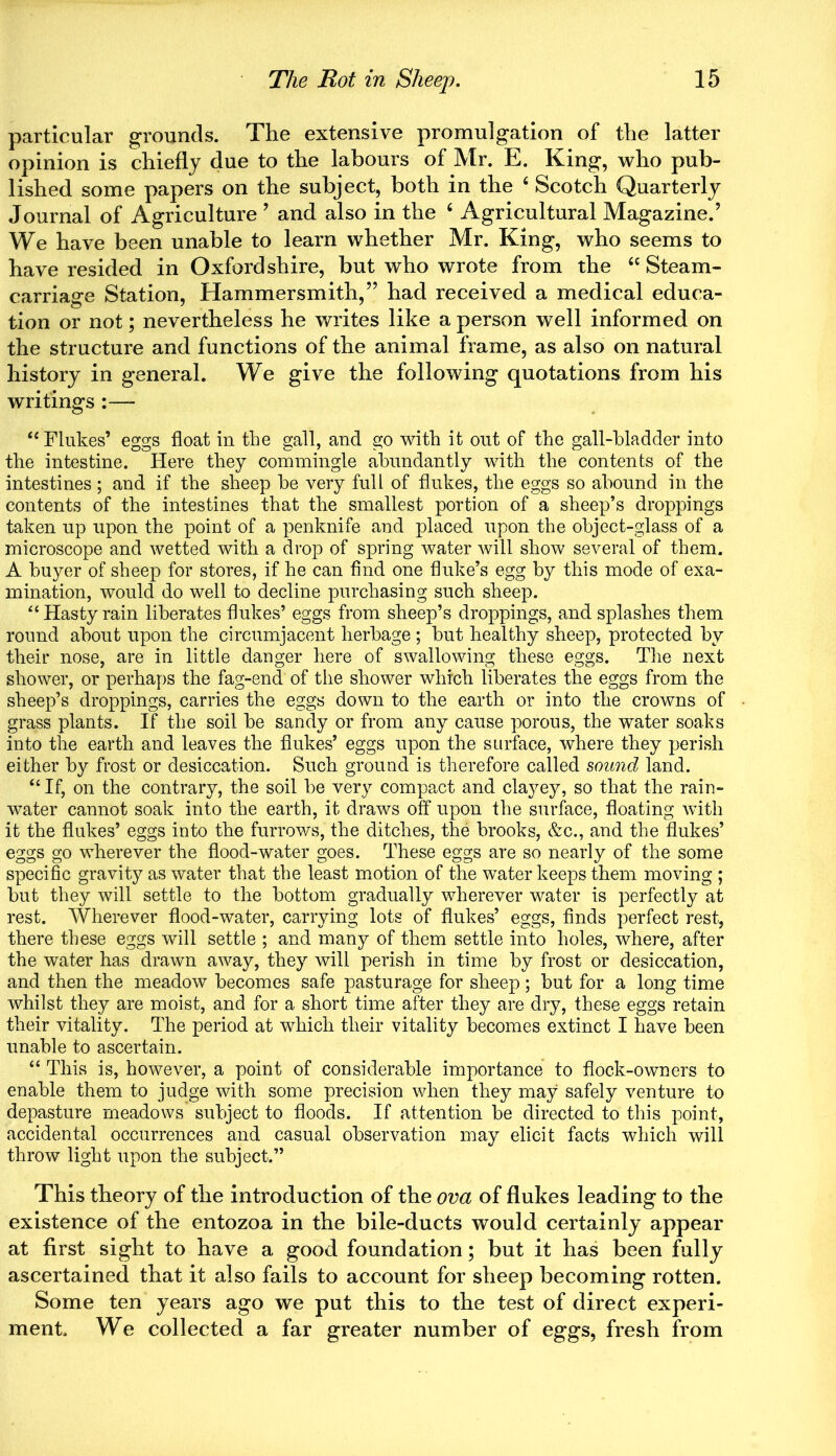 particular grounds. The extensive promulgation of the latter opinion is chiefly due to the labours of Mr. E. King, who pub- lished some papers on the subject, both in the 6 Scotch Quarterly Journal of Agriculture ’ and also in the 6 Agricultural Magazine.’ We have been unable to learn whether Mr. King, who seems to have resided in Oxfordshire, but who wrote from the “Steam- carriage Station, Hammersmith,” had received a medical educa- tion or not; nevertheless he writes like a person well informed on the structure and functions of the animal frame, as also on natural history in general. We give the following quotations from his writings :— “ Flukes’ eggs float in the gall, and go with it out of the gall-bladder into the intestine. Here they commingle abundantly with the contents of the intestines; and if the sheep be very full of flukes, the eggs so abound in the contents of the intestines that the smallest portion of a sheep’s droppings taken up upon the point of a penknife and placed upon the object-glass of a microscope and wetted with a drop of spring water will show several of them. A buyer of sheep for stores, if he can find one fluke’s egg by this mode of exa- mination, would do well to decline purchasing such sheep. “Hasty rain liberates flukes’ eggs from sheep’s droppings, and splashes them round about upon the circumjacent herbage ; but healthy sbeep, protected by their nose, are in little danger here of swallowing these eggs. The next shower, or perhaps the fag-end of the shower which liberates the eggs from the sheep’s droppings, carries the eggs down to the earth or into the crowns of grass plants. If the soil be sandy or from any cause porous, the water soaks into the earth and leaves the flukes’ eggs upon the surface, where they perish either by frost or desiccation. Such ground is therefore called sound land. “ If, on the contrary, the soil be very compact and clayey, so that the rain- water cannot soak into the earth, it draws off upon the surface, floating with it the flukes’ eggs into the furrows, the ditches, the brooks, &c., and the flukes’ eggs go wherever the flood-water goes. These eggs are so nearly of the some specific gravity as water that the least motion of the water keeps them moving ; but they will settle to the bottom gradually wherever water is perfectly at rest. Wherever flood-water, carrying lots of flukes’ eggs, finds perfect rest, there these eggs will settle ; and many of them settle into holes, where, after the water has drawn away, they will perish in time by frost or desiccation, and then the meadow becomes safe pasturage for sheep; but for a long time whilst they are moist, and for a short time after they are dry, these eggs retain their vitality. The period at which their vitality becomes extinct I have been unable to ascertain. “ This is, however, a point of considerable importance to dock-owners to enable them to judge with some precision when they may safely venture to depasture meadows subject to floods. If attention be directed to this point, accidental occurrences and casual observation may elicit facts which will throw light upon the subject.” This theory of the introduction of the ova of flukes leading to the existence of the entozoa in the bile-ducts would certainly appear at first sight to have a good foundation; but it has been fully ascertained that it also fails to account for sheep becoming rotten. Some ten years ago we put this to the test of direct experi- ment. We collected a far greater number of eggs, fresh from